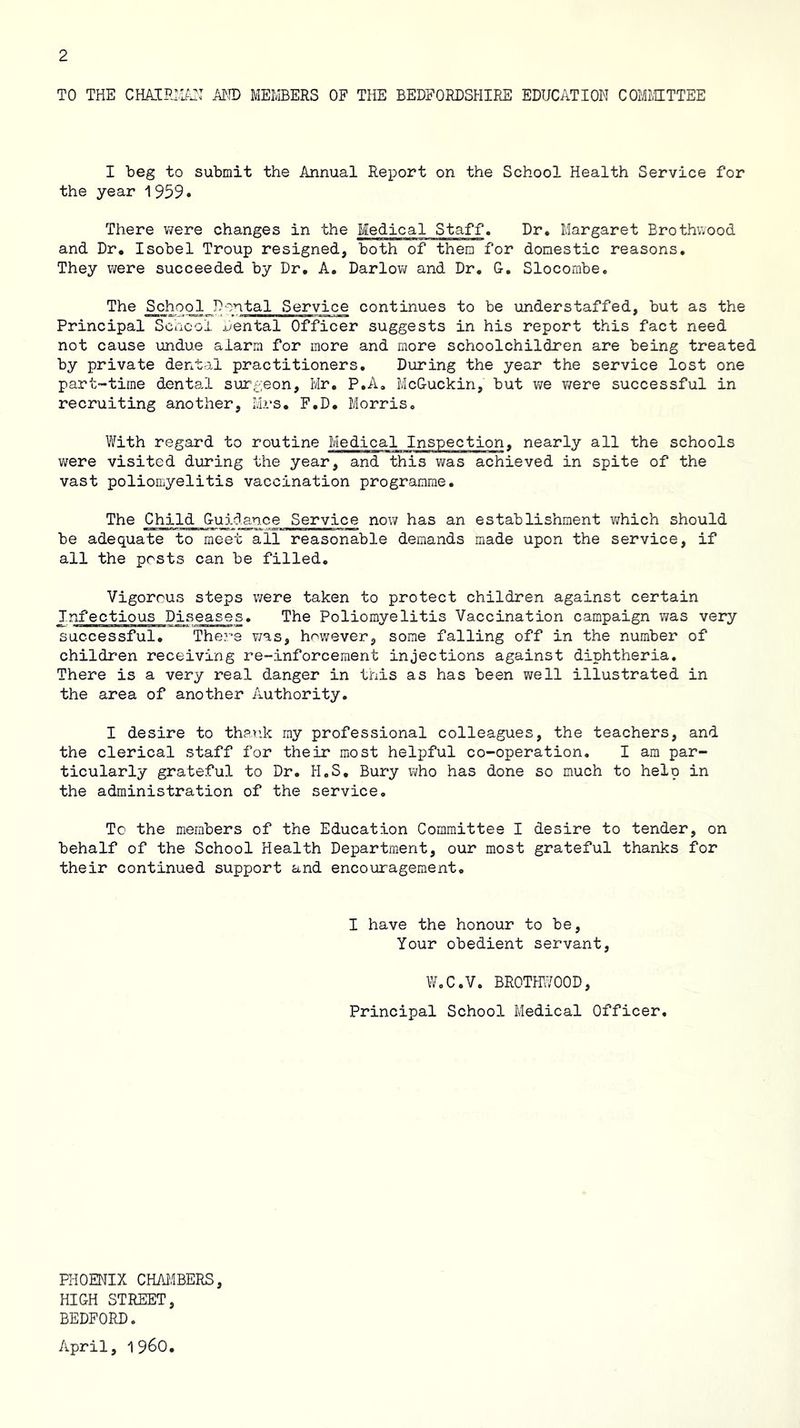 TO THE CHAIRH^EI AND MEMBERS OF THE BEDFORDSHIRE EDUCATION COMMTTEE I beg to submit the Annual Report on the School Health Service for the year 1959. There v^ere changes in the Medical Staff. Dr. Margaret Brothwood and Dr, Isobel Troup resigned, both of them for domestic reasons. They were succeeded by Dr, A, Darlow and Dr, G, Slocombe. The School Dental Service continues to be understaffed, but as the Principal Scacoi x/ental Officer suggests in his report this fact need not cause undue alarm for more and more schoolchildren are being treated by private dental practitioners. During the year the service lost one part-time dental surgeon, Mr, P.A, McGuckin, but we were successful in recruiting another, Mrs, F,D, Morris, With regard to routine Medical Inspection, nearly all the schools were visited during the year, and this was achieved in spite of the vast poliomyelitis vaccination programme. The Child Guidance Service now has an establishment v^hich should be adequate to meet all reasonable demands made upon the service, if all the posts can be filled. Vigorous steps v;ere taken to protect children against certain Infectious Diseases, The Poliomyelitis Vaccination campaign was very successful. There v/as, however, some falling off in the number of children receiving re-inforcement injections against diphtheria. There is a very real danger in tnis as has been well illustrated in the area of another Authority, I desire to thank ray professional colleagues, the teachers, and the clerical staff for their most helpful co-operation, I am par- ticularly grateful to Dr. H,S, Bury Vi/ho has done so much to help in the administration of the service. To the members of the Education Committee I desire to tender, on behalf of the School Health Department, our most grateful thanks for their continued support and encouragement. I have the honour to be, Your obedient servant, W.C.V, BROTHl^OOD, Principal School Medical Officer. PHOENIX CHAJIBERS, HIGH STREET, BEDFORD. April, 1960,