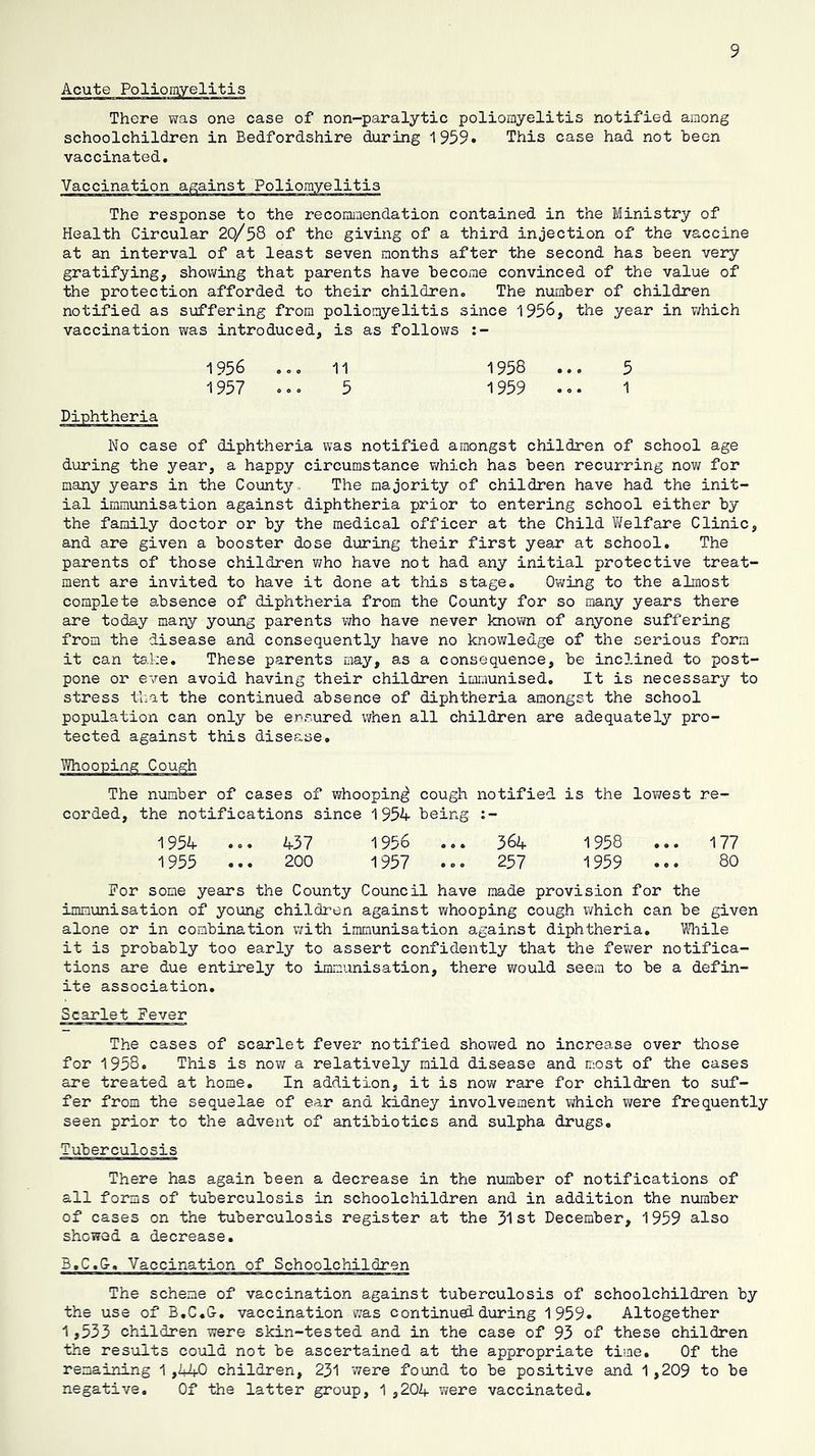Acute Polioigyelitis There was one case of non-paralytic poliomyelitis notified among schoolchildren in Bedfordshire during 1959* This case had not been vaccinated. Vaccination against Poliomyelitis The response to the recommendation contained in the Ministry of Health Circular 20/58 of the giving of a third injection of the vaccine at an interval of at least seven months after the second has been very gratifying, shelving that parents have become convinced of the value of the protection afforded to their children. The number of children notified as suffering from poliomyelitis since 195^, the year in v/hich vaccination was introduced, is as follows 1956 1957 1958 1959 Diphtheria No case of diphtheria was notified amongst children of school age during the year, a happy circumstance v/hich has been recurring now for many years in the County. The majority of children have had the init- ial immunisation against diphtheria prior to entering school either by the family doctor or by the medical officer at the Child Vifelfare Clinic, and are given a booster dose during their first year at school. The parents of those children v;ho have not had any initial protective treat- ment are invited to have it done at this stage. Owing to the almost complete absence of diphtheria from the County for so many years there are today many young parents ivho have never known of anyone suffering from the disease and consequently have no knowledge of the serious form it can tsl;e. These parents may, as a consequence, be inclined to post- pone or even avoid having their children immunised. It is necessary to stress that the continued absence of diphtheria amongst the school population can only be ensured when all children are adequately pro- tected against this disease. The number of cases of whooping cough notified is the lowest re- corded, the notifications since 1954 being :- 1956 ... 364 1958 1957 .o. 257 1959 ... 1954 1955 437 200 177 80 For some years the County Council have made provision for the immunisation of young children against whooping cough vi/hich can be given alone or in combination v;ith immunisation against diphtheria. Miile it is probably too early to assert confidently that the fewer notifica- tions are due entirely to immunisation, there would seem to be a defin- ite association. Scarlet Fever The cases of scarlet fever notified showed no increase over those for 1958. This is now a relatively mild disease and most of the cases are treated at home. In addition, it is now rare for children to suf- fer from the sequelae of ear and kidney involvement vjhich were frequently seen prior to the advent of antibiotics and sulpha drugs. Tuberculosis There has again been a decrease in the number of notifications of all forms of tuberculosis in schoolchildren and in addition the number of cases on the tuberculosis register at the 31st December, 1959 also showed a decrease. B.C.G, Vaccination of Schoolchildren The scheme of vaccination against tuberculosis of schoolchildren by the use of B.C.G, vaccination was continued during 1959. Altogether 1j533 children were skin-tested and in the case of 93 of these children the results could not be ascertained at the appropriate time. Of the remaining 1 ,440 children, 231 were found to be positive and 1 ,209 to be negative. Of the latter group, 1 ,204 were vaccinated.