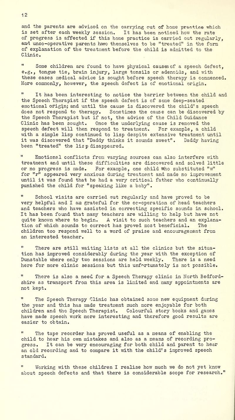 and the parents are advised on the carrying out of home practice which is set after each v^eekly session. It has been noticed how the rate of progress is affected if this home practice is carried out regularly, and unco-operative parents have themselves to be ’’treated” in the form of explanation of the treatment before the child is admitted to the Clinic. ” Some children are found to have physical causffiof a speech defect, e.g., tongue tie, brain injury, large tonsils or adenoids, and wi.th these cases medical advice is sought before speech therapy is commenced. More commonly, however, the speech defect is of emotional origin, ” It has been interesting to notice the barrier between the child and the Speech Therapist if the speech defect is of some deep-seated emotional origin; and until the cause is discovered the child's speech does not respond to therapy. Sometimes the cause can be discovered by the Speech Therapist but if not, the advice of the Child Guidance Clinic has been sought. Once the underlying cause is removed the speech defect will then respond to treatment. For example, a child with a simple lisp continued to lisp despite extensive treatment until it was discovered that Daddy thinks it sounds sweet. Daddy having been treated the lisp disappeared.  Emotional conflicts from varying sources can also interfere v/ith treatment and until these difficulties are discovered and solved little or no progress is made. For example, one child nho substituted w for r appeared very anxious during treatment and made no improvement until it was found that he had a very critical father who continually punished the child for speaking like a baby.  School visits are carried ®ut regularly and have proved to be very helpful and I am grateful for the co-operation of head teachers and teachers who have assisted in correcting specific sounds in school. It has been found that many teachers are willing to help but have not quite knov;n where to begin. A visit to such teachers and an explana- tion of which sounds to correct has proved most beneficial. The children too respond well to a word of praise and encouragement from an interested teacher,  There are still waiting lists at all the clinics but the situa- tion has improved considerably during the year with the exception of Dunstable v/here only two sessions are held ?/eekly. There is a need here for more clinic sessions but this unf'^rtunately is not possible,  There is also a need for a Speech Therapy clinic in North Bedford- shire as transport from this area is limited and many appointments are not kept,  The Speech Therapy Clinic has obtained some new equipment during the year and this has made treatm.ent muoh more enjoyable for both children and the Speech Therapist, Colourful story books and games have made speech work more interesting and therefore good results are easier to obtain,  The tape recorder has proved useful as a means of enabling the child to hear his own mistakes and also as a means of recording pro- gress, It can be very encouraging for both child and parent to hear an old recording and to compare it with the child’s improved speech standard.  V/orking with these children I realise how much we do not yet know about speech defects and that there is considerable scope for research,