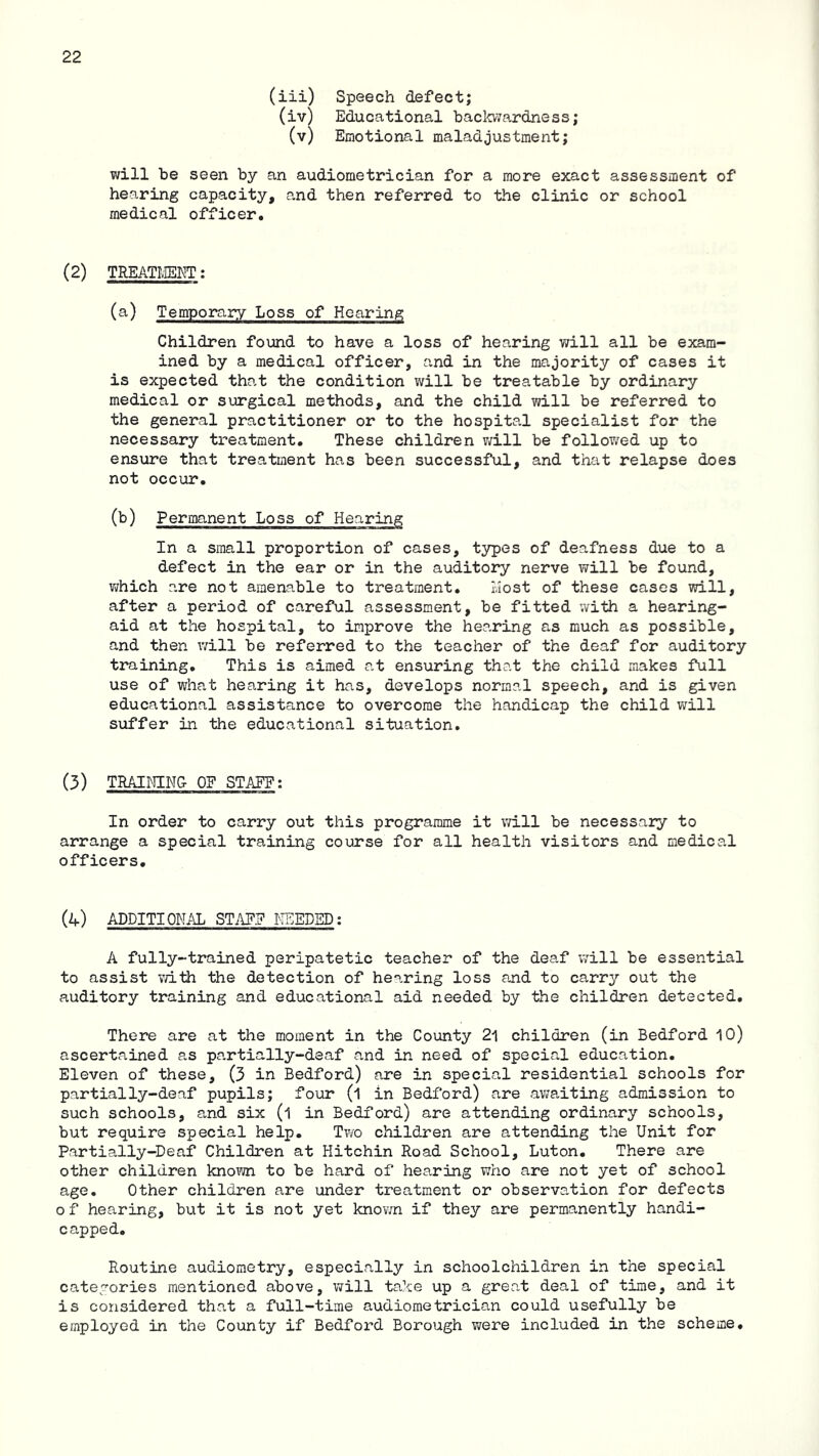 (iii) Speech defect; (iv) Educational backwardness; (v) Emotional maladjustment; will be seen by an audiometrician for a more exact assessment of hearing capacity, and then referred to the clinic or school medical officer. (2) TREATLIEET; (a) Temporary Loss of Hearing Children found to have a loss of hearing will all be exam- ined by a medical officer, and in the majority of cases it is expected that the condition will be treatable by ordinary medical or surgical methods, and the child will be referred to the general practitioner or to the hospital specialist for the necessary treatment. These children v;ill be followed up to ensure that treatment has been successful, and that relapse does not occur. (b) Permanent Loss of Hearing In a small proportion of cases, tj^es of deafness due to a defect in the ear or in the auditory nerve will be found, which are not amenable to treatment. i.Iost of these cases will, after a period of careful assessment, be fitted with a hearing- aid at the hospital, to improve the hearing as much as possible, and then will be referred to the teacher of the deaf for auditory training. This is aimed at ensuring that the child makes full use of what hearing it has, develops normal speech, and is given educational assistance to overcome the handicap the child will suffer in the educational situation. (3) TRAINING OF STAFF; In order to carry out this programme it vd.ll be necessary to arrange a special training course for all health visitors and medical officers. (a) addition;\l STAF? TTEEDED; A fully-trained peripatetic teacher of the deaf will be essential to assist vdth the detection of hearing loss and to carry out the auditory training and educational aid needed by the children detected. There are at the moment in the County 2^ children (in Bedford 10) ascertained as partially-deaf and in need of special education. Eleven of these, (3 in Bedford) are in special residential schools for partially-deaf pupils; four (1 in Bedford) are avfaiting admission to such schools, and six (l in Bedford) are attending ordinary schools, but require special help. Two children are attending the Unit for Partially-Deaf Children at Hitchin Road School, Luton. There are other children kno^vn to be hard of hearing who are not yet of school age. Other children are under treatment or observation for defects o f hearing, but it is not yet knovm if they are permanently handi- capped. Routine audiometry, especially in schoolchildren in the special categories mentioned above, will take up a great deal of time, and it is considered that a full-time audiometrician could usefully be employed in the County if Bedford Borough were included in the scheme.