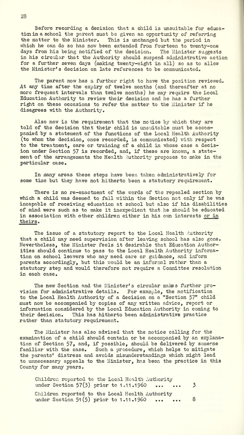 Before recording a decision that a child is unsuitable for educa- ticn in a school the parent must be given an opportunity of referring the matter to the Minister, This is unchanged but the period in which he can do so has nov; been extended from fourteen to twenty-one days from his being notified of the decision. The Minister suggests in his circular that the Authority should suspend administrative action for a further seven days (making tv;enty-eight in all) so as to allow the Minister's decision on late references to be communicated. The parent now has a further right to have the position reviev/ed. At any time after the expiry of twelve months (and thereafter at no more frequent intervals than twelve months) he may require the Local Education Authority to review their decision and he has a further ri^t on these occasions to refer the matter to the Minister if he disagrees with the Authority, Also new is the requirement that the notice by which they are told of the decision that their child is unsuitable must be accom- panied by a statement of the functions of the Local Health Authority (to whom the decision, once recorded, is communicated) with respect to the treatment, care or training of a child in whose case a decis- ion under Section 57 is recorded, and, if these are knov/n, a state- ment of the arrangements the Health Authority proposes to make in the particular case. In many areas these steps have been taken administratively for some time but tliey have not hitherto been a statutory requirement. There is no re-enactment of the v;ords of the repealed section by which a child was deemed to fall within the Section not only if he was incapable of receiving education at school but also if his disabilities of mind were such as to make it inexpedient that he should be educated in association with other children either in his own interests or in theirs. The issue of a statutory report to the Local Health /authority that a child may need supervision after leaving school has also gone. Nevertheless, the Minister feels it desirable that Education Author- ities should continue to pass to the Local Health Authority informa- tion on school leavers v/ho may need care or guidance, and inform parents accordingly, but this v/ould be an informal rather than a statutory step and would therefore not require a Committee resolution in each case. The new Section and the Minister's circular makes further pro- vision for administrative details. For example, the notification to the Local Health Authority of a decision on a Section 57 child must now be accompanied by copies of any written advice, report or information considered by the Local Education Authority in coming to their decision. This has hitherto been administrative practice rather than statutory requirement. The Minister has also advised that the notice calling for the examination of a child should contaiii or be accompanied by an explana- tion of Section 57j and, if possible, should be delivered by someone familiar with the case. Such a procedure, which helps to mitigate the parents' distress and avoids misunderstandings which might lead to unnecessary appeals to the Minister, has been the practice in this County for many years. Children reported to the Local Health Autliority under Section 57(3) prior to 1.11,1960 3 Children reported to the Local Health Authority under Section 51 (5) prior to 1,11,1960 8