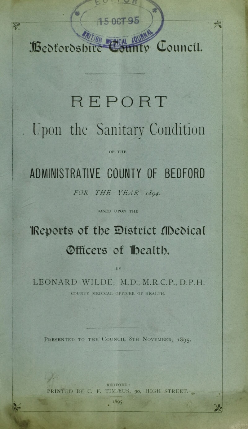 w fi JBebfoibsbfC v Council. RE PORT Upon the Sanitary Condition OK THE ADMINISTRATIVE COUNTY OF BEDFORD FOR THE YEAR. 1894. BASED UPON THE IRepovts of tbe ^District fIDe&ical Officers of Ibealtb, i; v LEONARD WILDE, AI.D., M.R C.P., D.P.H. COUNTY MEDICAL OFFICER OK HEALTH. Presented to the Council 8th November, 1895. BEDFORD : PRINTED BV C. F. TIM.EUS, 90, HII.IH STREET. . i895-