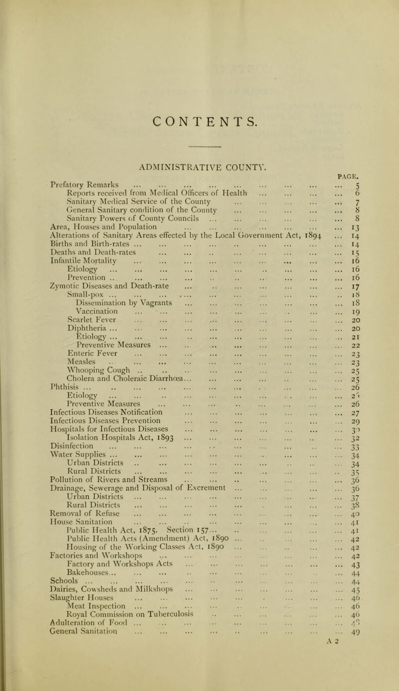CONTENTS. ADMINISTRATIVE COUNTY. Prefatory Remarks Reports received from Medical Officers of Ilealtf Sanitary Medical Service of the County General Sanitary condition of the County Sanitary Powers of County Councils Area, Houses and Population Alterations of Sanitary Areas effected by the Local Government Births and Birth-rates ... Deaths and Death-rates Infantile Mortality Etiology Prevention .. Zymotic Diseases and Death-rate Small-pox ... ... ct, 189 Dissemination by Vagrants Vaccination Scarlet Fever Diphtheria... Etiology ... Preventive Measures Enteric Fever Measles Whooping Cough Cholera and Choleraic Diarrhoea... Phthisis ... Etiology Preventive Measures Infectious Diseases Notification Infectious Diseases Prevention Hospitals for Infectious Diseases Isolation Hospitals Act, 1893 Disinfection Water Supplies ... Urban Districts Rural Districts Pollution of Rivers and Streams Drainage, Sewerage and Disposal of Excrement Urban Districts Rural Districts Removal of Refuse House Sanitation Public Health Act, 1875. Section 157... Public Health Acts (Amendment) Act, 1890 Housing of the Working Classes Act, 1S90 Factories and Workshops Factory and Workshops Acts Bakehouses... Schools Dairies, Cowsheds and Milkshops Slaughter Houses Meat Inspection ... Royal Commission on Tuberculosis Adulteration of Food ... General Sanitation PAGK. •• 5 .. 6 •• 7 .. 8 .. 8 •• 13 .. 14 .. 14 .. 15 16 .. 16 .. 16 .. 17 .. 18 .. 18 .. 19 .. 20 .. 20 .. 21 .. 22 •• 23 -■ 23 •• 25 25 .. 26 .. 2 > 26 .. 27 .. 29 •• 3'5 • 32 ■■ 34 34 • 35 .. 36 .. 36 •• 37 • ■ 38 .. 40 .. 41 .. 41 .. 42 .. 42 .. 42 •• 43 .. 44 .. 44 .. 45 .. 46 .. 46 .. 40 .. 48 .. 49