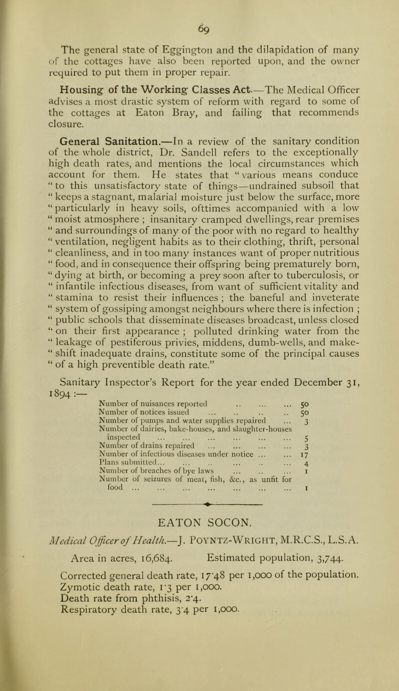 The general state of Eggington and the dilapidation of many of the cottages have also been reported upon, and the owner required to put them in proper repair. Housing of the Working Classes Act.—The Medical Officer advises a most drastic system of reform with regard to some of the cottages at Eaton Bray, and failing that recommends closure. General Sanitation.—In a review of the sanitary condition of the whole district, Dr. Sandell refers to the exceptionally high death rates, and mentions the local circumstances which account for them. He states that “various means conduce “ to this unsatisfactory state of things—undrained subsoil that “ keeps a stagnant, malarial moisture just below the surface, more “ particularly in heavy soils, ofttimes accompanied with a low “ moist atmosphere ; insanitary cramped dwellings, rear premises “ and surroundings of many of the poor with no regard to healthy “ ventilation, negligent habits as to their clothing, thrift, personal “ cleanliness, and in too many instances want of proper nutritious “ food, and in consequence their offspring being prematurely born, “ dying at birth, or becoming a prey soon after to tuberculosis, or “ infantile infectious diseases, from want of sufficient vitality and “ stamina to resist their influences ; the baneful and inveterate “ system of gossiping amongst neighbours where there is infection ; “ public schools that disseminate diseases broadcast, unless closed “ on their first appearance ; polluted drinking water from the “ leakage of pestiferous privies, middens, dumb-wells, and make- “ shift inadequate drains, constitute some of the principal causes “ of a high preventive death rate.” Sanitary Inspector’s Report for the year ended December 31, 1894 : Number of nuisances reported .. ... ... 50 Number of notices issued ... .. .. 50 Number of pumps and water supplies repaired ... 3 Number of dail ies, bake-houses, and slaughter-houses inspected ... ... ... ... ... ... 5 Number of drains repaired ... ... ... ... 3 Number of infectious diseases under notice ... ... 17 Plans submitted... ... .. ... .. ... 4 Number of breaches of bye laws ... .. ... 1 Number of seizures of meat, fish, &c., as unfit for food ... ... ... ... ... ... ... 1 -♦ — EATON SOCON. Medical Officer of Health.—}. POYNTZ-WRIGHT, M.R.C.S., L.S.A. Area in acres, 16,684. Estimated population, 3,744. Corrected general death rate, 17'48 per 1,000 of the population. Zymotic death rate, i-3 per 1,000. Death rate from phthisis, 2-4- Respiratory death rate, 3 4 per 1,000.