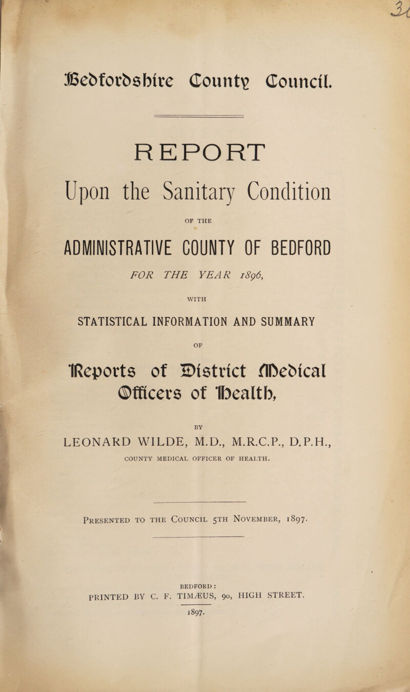 Bebforbsbtre County Council. REPORT Upon the Sanitary Condition OF THE ADMINISTRATIVE COUNTY OF BEDFORD FOR THE YEAR 1896, WITH STATISTICAL INFORMATION AND SUMMARY IReports of ^District flftebtcal ©fficers of Ibealtb, BY LEONARD WILDE, M.D., M.R.C.P., D.P.H., COUNTY MEDICAL OFFICER OF HEALTH. Presented to the Council 5TH November, 1897. BEDFORD: PRINTED BY C. F. TIMiEUS, 90, HIGH STREET, 1897.