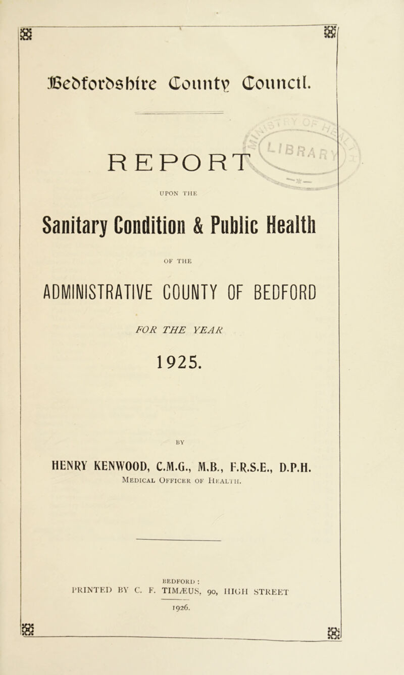 ,■t6cb(ov■^sb^re (Iouiit\? (Eouitcil. REPORT UPON THE Sanitary Condition & Public Health OF THE ADMINISTRATIVE COUNTY OF BEDFORD FOR THE YEAR 1925. HENRV KENWOOD, C.M.O, M.B., K.R.S.E., D.P.H. Medical Officer of Heali ii. BEDFORD : PRINTED BY C. F. TIM^EUS. 90, HIGH STREET