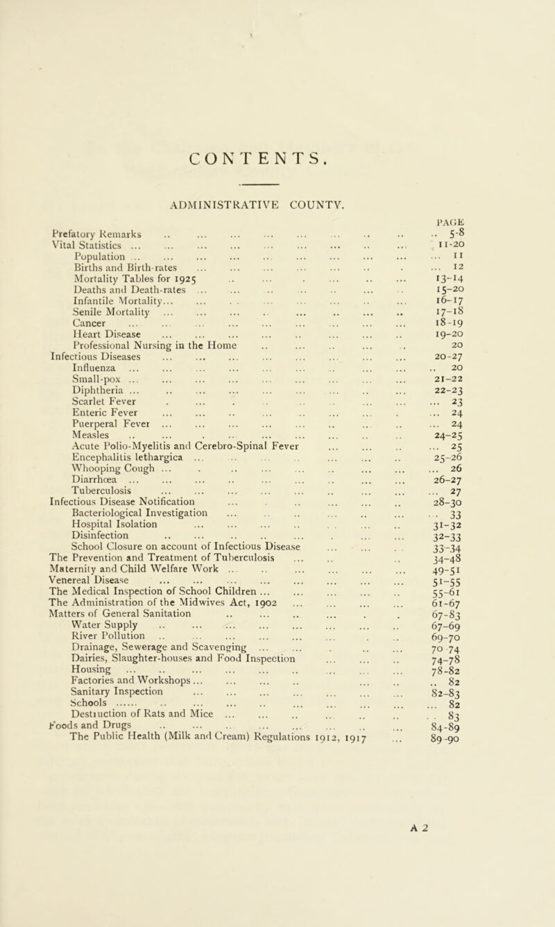 CONTENTS. ADMINISTRATIVE COUNTY. Prefatory Remarks Vital Statistics ... Population ... Births and Birth-rates Mortality Tables for 1925 Deaths and Death-rates ... Infantile Mortality... Senile Mortality Cancer Heart Disease Professional Nursing in the Home Infectious Diseases Influenza Small-pox ... Diphtheria ... Scarlet Fever Enteric Fever Puerperal Fever Measles Acute Polio-Myelitis and Cerebro-Spinal Fever Encephalitis lethargica ... Whooping Cough ... Diarrhoea Tuberculosis Infectious Disease Notification Bacteriological Investigation Hospital Isolation Disinfection School Closure on account of Infectious Disease The Prevention and Treatment of Tuberculosis Maternity and Child Welfare Work ... Venereal Disease The Medical Inspection of School Children ... The Administration of the Midwives Act, 1902 Matters of General Sanitation Water Supply River Pollution Drainage, Sewerage and Scavenging Dairies, Slaughter-houses and Food Imspection Housing Factories and Workshops... Sanitary Inspection Schools Destiuction of Rats and Mice ... Foods and Drugs .. The Public Health (Milk and Cream) Regulations 1912, 1917 PAGE .. 5-8 11-20 ... II ... 12 13-14 15- 20 16- 17 17- 18 18- 19 19- 20 20 20- 27 20 21- 22 22- 23 ... 23 ... 24 ... 24 24- 25 ... 25 25- 26 ... 26 26- 27 ... 27 28-30 • • 33 31- 32 32- 33 33- 34 34- 48 49-51 51-55 55-61 61-67 67-83 67-69 69-70 70 74 74-78 78-82 .. 82 82-83 ... 82 • 83 84-89 89-90