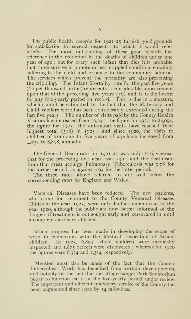 The public health records for 1921-25 furnish good grounds for satisfaction in several respects—to which I would refer briefly. The most outstanding of these good records has reference to the reduction in the deaths of children under one year of age ; but for every such infant that dies it is probable that three survive in a more or less crippled condition, entailing suffering to the child and expense to the community later on. The services which prevent the mortality are also preventing the crippling. The Infant Mortality rate for the past five years (62 per thousand births) represents a considerable improvement upon that of the preceding five years (76), and it is the lowest for any five-yearly period on record. This is due in a measure, which cannot be estimated, to the fact that the Maternity and Child Welfare work has been considerably extended during the last five years. The number of visits paid by the County Health Visitors has increased from 10,241, the figure for 1920, to 24,094, the figure for 1925 ; the ante-natal visits have reached their highest total (518) in 1925; and since 1920, the visits to children of from one to five years of age have increased from 4,831 to 8,898, annually. The General Death-rate for 1921-25 was only i r6, whereas that for the preceding five years was I3‘i ; and the death-rate from that great scourge Pulmonary Tuberculosis was 078 for the former period, as against o‘94 for the latter period. The three rates above referred to are well below the corresponding rates for England and Wales. Venereal Diseases have been reduced. The new patients, who came for treatment to the County Venereal Diseases Clinics in the year 1925, were only half as numerous as in the year 1920, although the public are now better informed of the dangers if treatment is not sought early and persevered in until a complete cure is established. Much progress has been made in developing the scope of work in connection with the Medical Inspection of School children. In 1925, 6,899 school children were medically inspected, and 1,875 defects were discovered ; whereas for 1920 the figures were 6,334 and 2,314, respectively. Mention must also be made of the fact that the County Tuberculosis Work has benefited from certain developments, arid notably by the fact that the Mogerhanger Park Sanatorium began to function early in the five-yearly period under review. The important and efficient midwifery service of the County has been augmented since 1920 by 14 midwives.