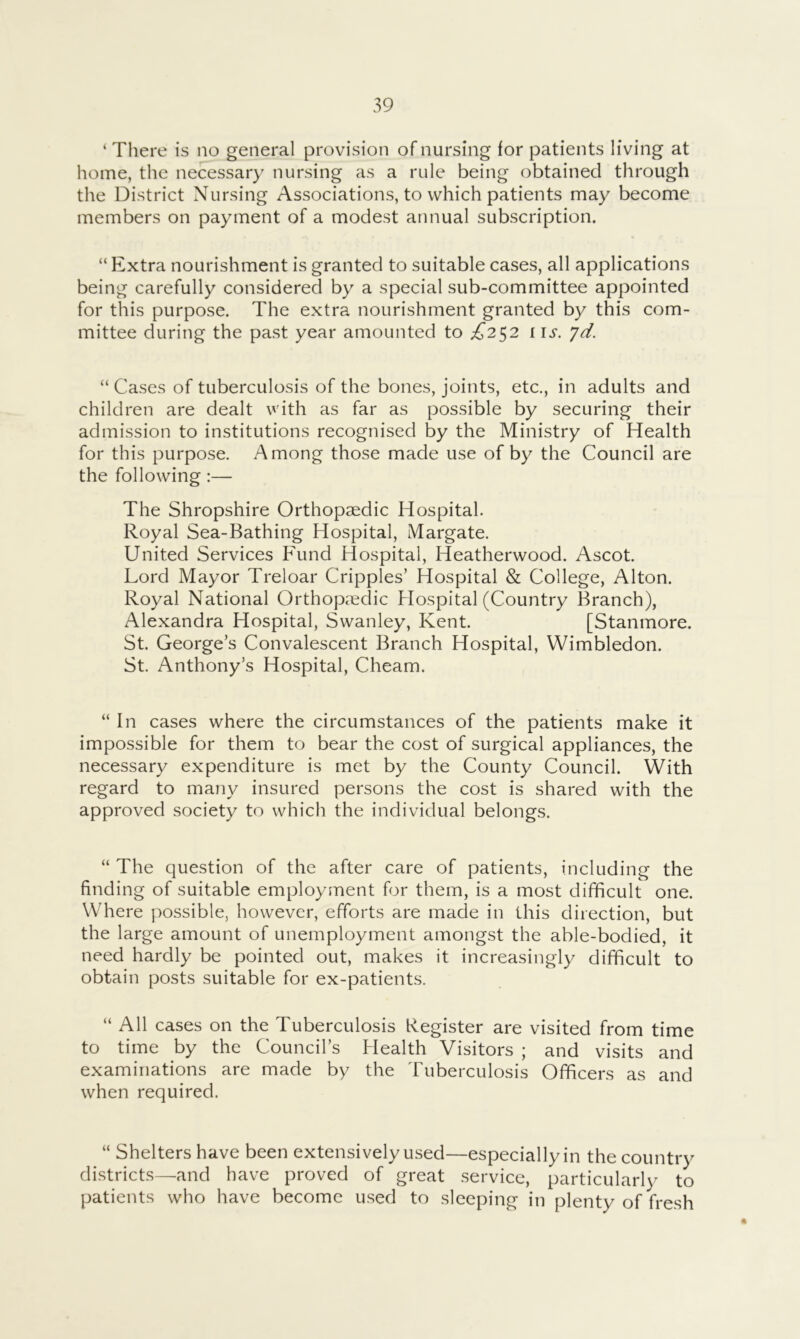 ‘ There is no general provision of nursing for patients living at home, the necessary nursing as a rule being obtained through the District Nursing Associations, to which patients may become members on payment of a modest annual subscription. “ Extra nourishment is granted to suitable cases, all applications being carefully considered by a special sub-committee appointed for this purpose. The extra nourishment granted by this com- mittee during the past year amounted to £2^2 i \s. yd. “ Cases of tuberculosis of the bones, joints, etc., in adults and children are dealt with as far as possible by securing their admission to institutions recognised by the Ministry of Health for this purpose. Among those made use of by the Council are the following:— The Shropshire Orthopaedic Hospital. Royal Sea-Bathing Hospital, Margate. United Services Fund Hospital, Heatherwood. Ascot. Lord Mayor Treloar Cripples’ Hospital & College, Alton. Royal National Orthopaedic Hospital (Country Branch), Alexandra Hospital, Swanley, Kent. [Stanmore. St. George’s Convalescent Branch Hospital, Wimbledon. St. Anthony’s Hospital, Cheam. “In cases where the circumstances of the patients make it impossible for them to bear the cost of surgical appliances, the necessary expenditure is met by the County Council. With regard to many insured persons the cost is shared with the approved society to which the individual belongs. “ The question of the after care of patients, including the finding of suitable employment for them, is a most difficult one. Where possible, however, efforts are made in this direction, but the large amount of unemployment amongst the able-bodied, it need hardly be pointed out, makes it increasingly difficult to obtain posts suitable for ex-patients. “ All cases on the Tuberculosis Register are visited from time to time by the Council’s Health Visitors ; and visits and examinations are made by the Tuberculosis Officers as and when required. “ Shelters have been extensively used—especially in the country districts—and have proved of great service, particularly to patients who have become used to sleeping in plenty of fresh