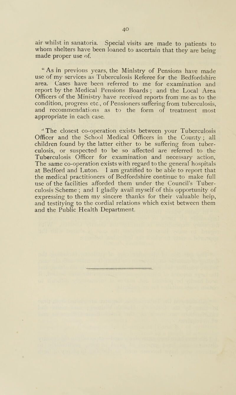 air whilst in sanatoria. Special visits are made to patients to whom shelters have been loaned to ascertain that they are being made proper use of. “ As in previous years, the Ministry of Pensions have made use of my services as Tuberculosis Referee for the Bedfordshire area. Cases have been referred to me for examination and report by the Medical Pensions Boards ; and the Local Area Officers of the Ministry have received reports from me as to the condition, progress etc., of Pensioners suffering from tuberculosis, and recommendations as to the form of treatment most appropriate in each case. •‘The closest co-operation exists between your Tuberculosis Officer and the School Medical Officers in the County; all children found by the latter either to be suffering from tuber- culosis, or suspected to be so affected are referred to the Tuberculosis Officer for examination and necessary action. The same co-operation exists with regard to the general hospitals at Bedford and Luton. I am gratified to be able to report that the medical practitioners of Bedfordshire continue to make full use of the facilities afforded them under the Council’s Tuber- culosis Scheme ; and I gladly avail myself of this opportunity of expressing to them my sincere thanks for their valuable heip, and testifying to the cordial relations which exist between them and the Public Health Department.