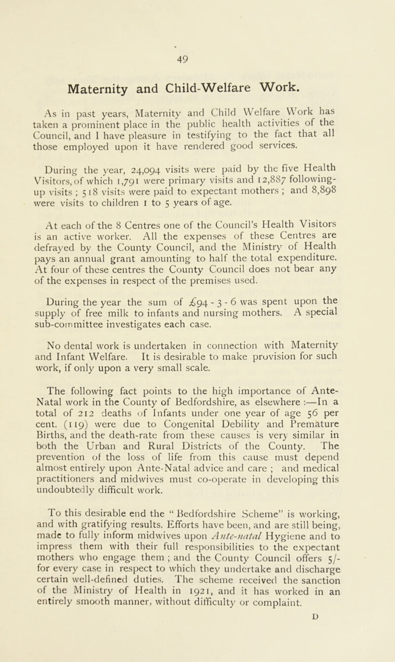 Maternity and Child-Welfare Work. As in past years, Maternity and Child Welfare Work has taken a prominent place in the public health activities of the Council, and I have pleasure in testifying to the fact that all those employed upon it have rendered good services. During the year, 24,094 visits were paid by the five Health Visitors, of which 1,791 were primary visits and 12,887 following- up visits ; 518 visits were paid to expectant mothers ; and 8,898 were visits to children i to 5 years of age. At each of the 8 Centres one of the Council’s Health Visitors is an active worker. All the expenses of these Centres are defrayed by the County Council, and the Ministry of Health pays an annual grant amounting to half the total expenditure. At four of these centres the County Council does not bear any of the expenses in respect of the premises used. During the year the sum of ;^^94 - 3 - 6 was spent upon the supply of free milk to infants and nursing mothers. A special sub-committee investigates each case. No dental work is undertaken in connection with Maternity and Infant Welfare. It is desirable to make provision for such work, if only upon a very small scale. The following fact points to the high importance of Ante- Natal work in the County of Bedfordshire, as elsewhere :—In a total of 212 deaths of Infants under one year of age 56 per cent. (119) were due to Congenital Debility and Premature Births, and the death-rate from these causes is very similar in both the Urban and Rural Districts of the County. The prevention of the loss of life from this cause must depend almost entirely upon Ante-Natal advice and care ; and medical practitioners and midwives must co-operate in developing this undoubtedly difficult work. To this desirable end the “ Bedfordshire Scheme” is working, and with gratifying results. Efforts have been, and are still being, made to fully inform midwives upon Ante-natal Hygiene and to impress them with their full responsibilities to the expectant mothers who engage them ; and the County Council offers 5/- for every case in respect to which they undertake and discharge certain well-defined duties. The scheme received the sanction of the Ministry of Health in 1921, and it has worked in an entirely smooth manner, without difficulty or complaint.