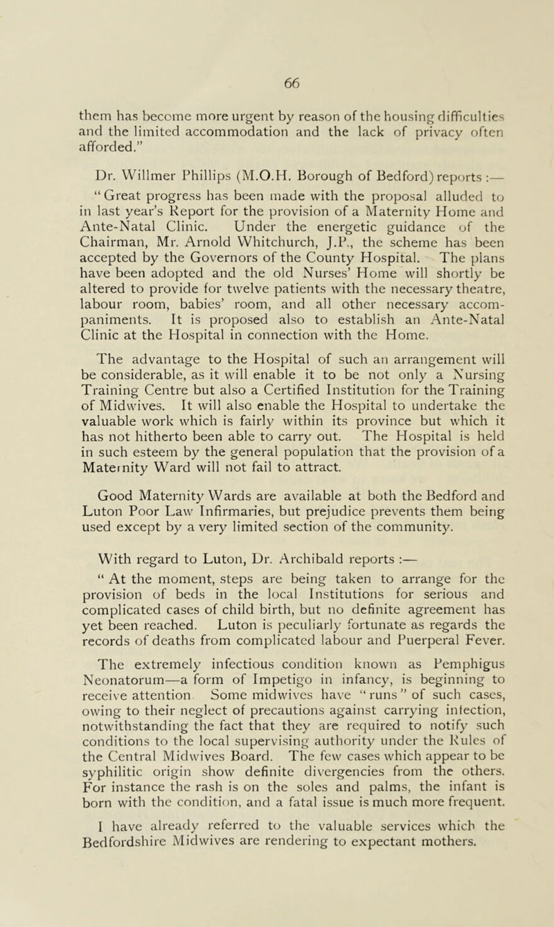 them has become more urgent by reason of the housing difficulties and the limited accommodation and the lack of privacy often afforded.” Dr. Willmer Phillips (M.O.H. Borough of Bedford) reports :— “ Great progress has been made with the proposal alluded to in last year’s Report for the provision of a Maternity Home and Ante-Natal Clinic. Under the energetic guidance of the Chairman, Mr. Arnold Whitchurch, J.P., the scheme has been accepted by the Governors of the County Hospital. The plans have been adopted and the old Nurses’ Home will shortly be altered to provide for twelve patients with the necessary theatre, labour room, babies’ room, and all other necessary accom- paniments. It is proposed also to establish an Ante-Natal Clinic at the Hospital in connection with the Home. The advantage to the Hospital of such an arrangement will be considerable, as it will enable it to be not only a Nursing Training Centre but also a Certified Institution for the Training of Midwives. It will also enable the Hospital to undertake the valuable work which is fairly within its province but which it has not hitherto been able to carry out. The Hospital is held in such esteem by the general population that the provision of a Maternity Ward will not fail to attract. Good Maternity Wards are available at both the Bedford and Luton Poor Law Infirmaries, but prejudice prevents them being used except by a very limited section of the community. With regard to Luton, Dr. Archibald reports :— “ At the moment, steps are being taken to arrange for the provision of beds in the local Institutions for serious and complicated cases of child birth, but no definite agreement has yet been reached. Luton is peculiarly fortunate as regards the records of deaths from complicated labour and Puerperal Fever. The extremely infectious condition known as Pemphigus Neonatorum—a form of Impetigo in infancy, is beginning to receive attention. Some mid wives have “runs” of such cases, owing to their neglect of precautions against carrying infection, notwithstanding the fact that they are required to notify such conditions to the local supervising authority under the Rules of the Central Midwives Board. The few cases which appear to be syphilitic origin show definite divergencies from the others. For instance the rash is on the soles and palms, the infant is born with the condition, and a fatal issue is much more frequent. I have already referred to the valuable services which the Bedfordshire Midwives are rendering to expectant mothers.