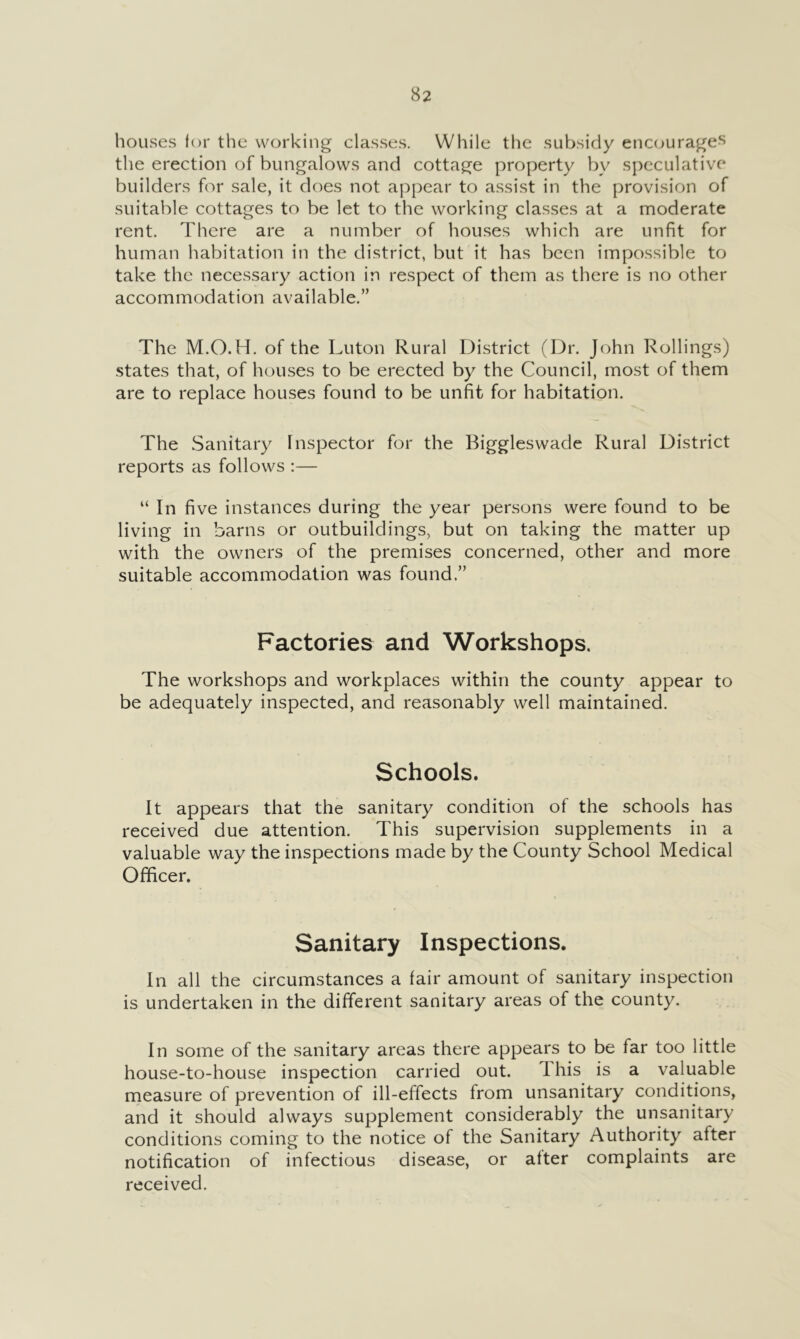 houses for the working classes. While the subsidy enc(jurage-s tlie erection of bungalows and cottage property by speculative builders for sale, it does not appear to assist in the provision of suitable cottages to be let to the working classes at a moderate rent. There are a number of houses which are unfit for human habitation in the district, but it has been impossible to take the necessary action in respect of them as there is no other accommodation available.” The M.O.H. of the Luton Rural District (Dr. John Rollings) states that, of houses to be erected by the Council, most of them are to replace houses found to be unfit for habitation. The Sanitary Inspector for the Biggleswade Rural District reports as follows :— “ In five instances during the year persons were found to be living in barns or outbuildings, but on taking the matter up with the owners of the premises concerned, other and more suitable accommodation was found.” Factories and Workshops. The workshops and workplaces within the county appear to be adequately inspected, and reasonably well maintained. Schools. It appears that the sanitary condition of the schools has received due attention. This supervision supplements in a valuable way the inspections made by the County School Medical Officer. Sanitary Inspections. In all the circumstances a fair amount of sanitary inspection is undertaken in the different sanitary areas of the county. In some of the sanitary areas there appears to be far too little house-to-house inspection carried out. 1 his is a valuable rneasure of prevention of ill-effects from unsanitary conditions, and it should always supplement considerably the unsanitary conditions coming to the notice of the Sanitary Authority after notification of infectious disease, or after complaints are received.