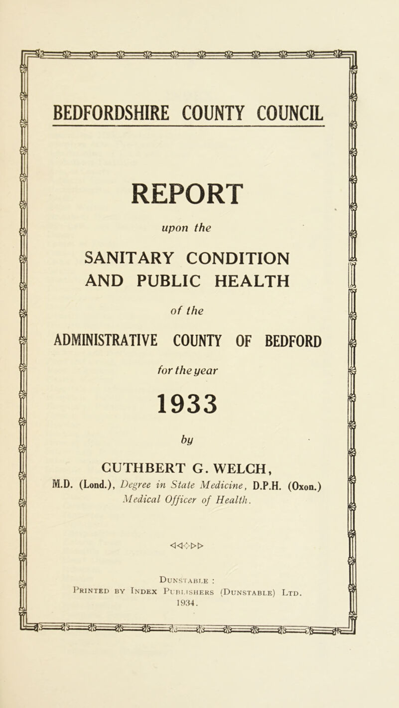 REPORT upon the SANITARY CONDITION AND PUBLIC HEALTH of the ADMINISTRATIVE COUNTY OF BEDFORD for the year 1933 by CUTHBERT G. WELCH, M.D. (Lond.), Degree in State Medicine, D.P.H. (Oxon.) Medical Officer of Health. «o» Dunstable : Printed by Index Publishers (Dunstable) Ltd. 1934.