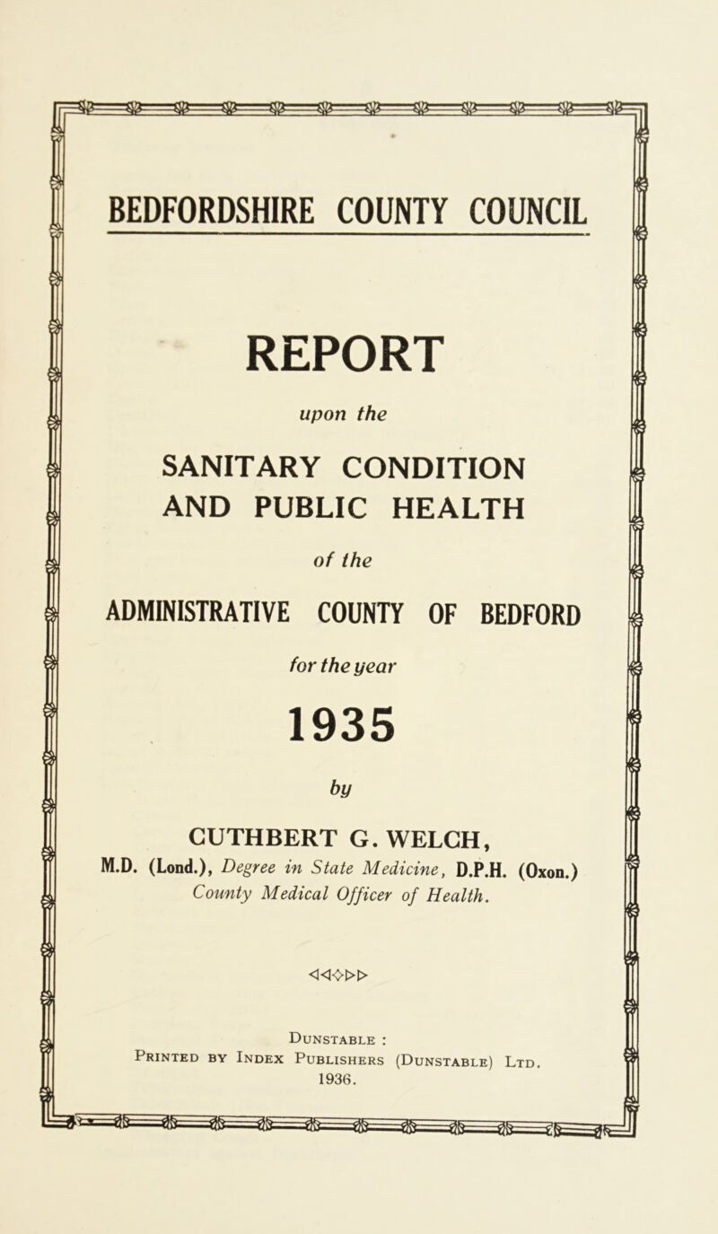 REPORT upon the SANITARY CONDITION AND PUBLIC HEALTH of the ADMINISTRATIVE COUNTY OF BEDFORD for the year 1935 by CUTHBERT G. WELCH, M.D. (Lond.), Degree in State Medicine, D.P.H. (Oxon.) County Medical Officer of Health. «<>» Dunstable : Printed by Index Publishers (Dunstable) Ltd. 1936.