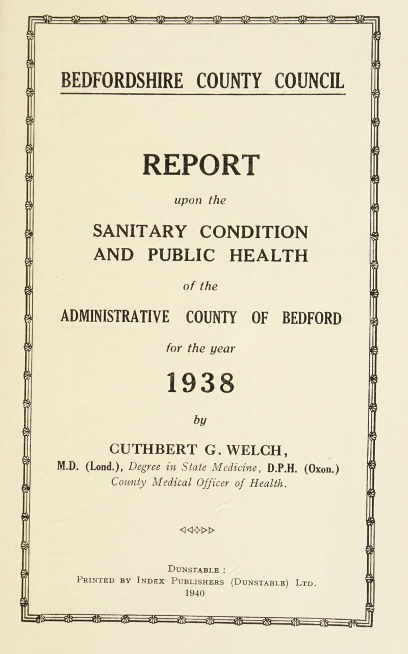 REPORT upon the SANITARY CONDITION AND PUBLIC HEALTH of the ADMINISTRATIVE COUNTY OF BEDFORD for the year CUTHBERT G. WELCH, M.D. (Lend.), Degree in State Medicine, D.P.H. (Oxon.) County Medical Officer of Health. «0» Dunstable ; Printed by Index Publishers (Dunstable) Ltd. 1940 ^ tl