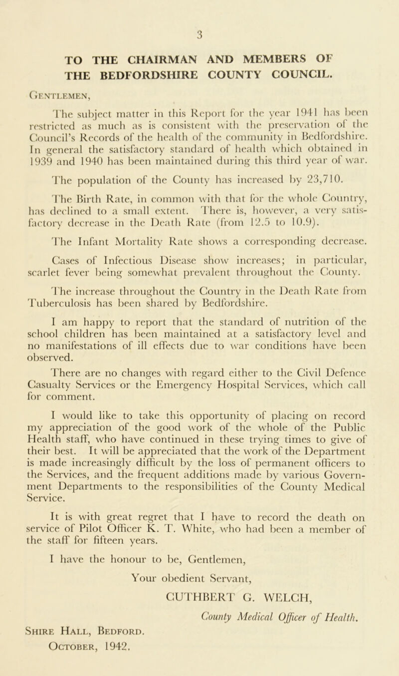 TO THE CHAIRMAN AND MEMBERS OF THE BEDFORDSHIRE COUNTY COUNCIL. Gentlemen, I'he subject matter in this Report for the year 1941 has been restricted as mucli as is consistent with tlie preservation of the (Council’s Records of the health of the community in Ikdfordshire. In general the satisfactory standard of health which obtained in 1939 and 1940 has been maintained during this third year of war. The population of the County has increased by 23,710. The Birth Rate, in common with that for the whole Ciountry, has declined to a small extent. There is, howevei', a vei'y satis- factory decrease in the Death Rate (from 12.3 to 10.9). 44ie Infant Mortality Rate shows a corresponding decrease. Cases of Infectious Disease show increases; in particular, scarlet fever being somewhat prevalent throughout the County. 44ie increase throughout the Country in the Death Rate from Tuberculosis has been shared by Bedfordshire. I am happy to report that the standard of nutrition of the school children has been maintained at a satisfactory level and no manifestations of ill effects due to war conditions have been observed. There are no changes with regard either to the Civil Defence Casualty Services or the Emergency Hospital Services, which call for comment. I would like to take this opportunity of placing on record my appreciation of the good work of the whole of the Public Health staff, who have continued in these trying times to give of their best. It will be appreciated that the work of the Department is made increasingly difficult by the loss of permanent officers to the Services, and the frecjuent additions made by various Govern- ment Departments to the responsibilities of the County Medical Service. It is with great regret that I have to record the death on service of Pilot Officer K. T. White, who had been a member of the staff for fifteen years. I have the honour to be, Gentlemen, Your obedient Servant, CUTHBERT G. WELCH, County Medical Officer of Health, Shire Hall, Bedford. October, 1942,