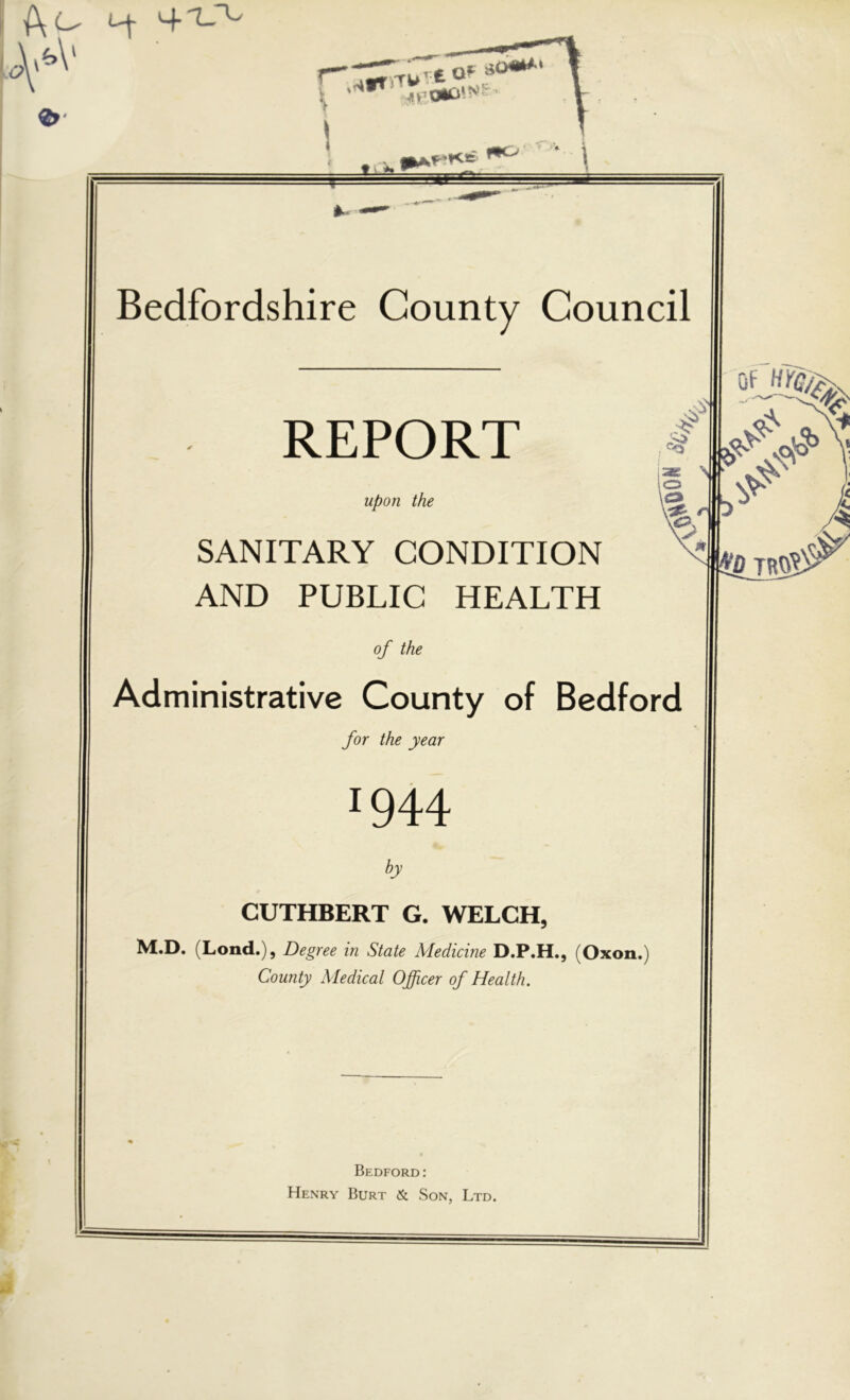 \ tiA «r ■<*♦ ''' ' Bedfordshire County Council REPORT Upon the SANITARY CONDITION AND PUBLIC HEALTH of the Administrative County of Bedford for the year 1944 by CUTHBERT G. WELCH, M.D. (Lend.), Degree in State Medicine D.P.H., (Oxon.) County Medical Officer of Health. Bedford: Henry Burt & Son, Ltd.