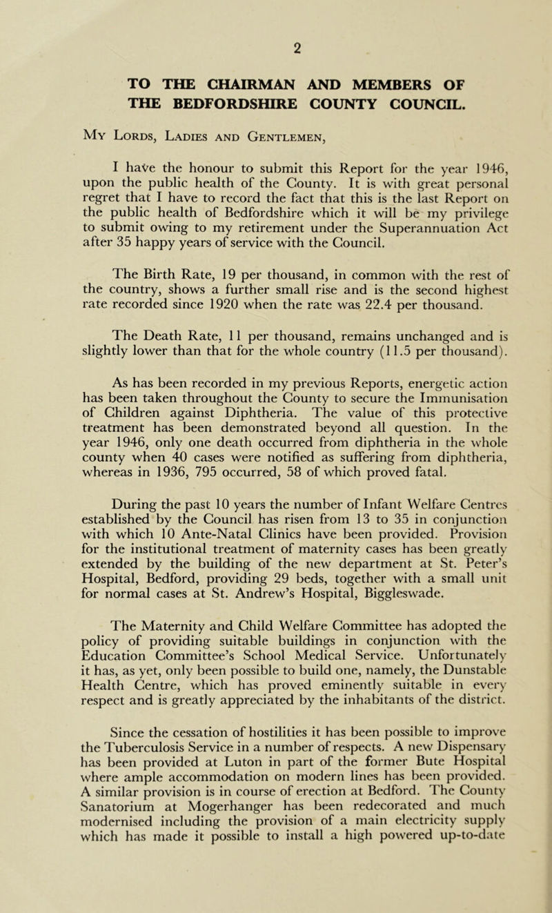 TO THE CHAIRMAN AND MEMBERS OF THE BEDFORDSHIRE COUNTY COUNCIL. My Lords, Ladies and Gentlemen, I have the honour to submit this Report for the year 1946, upon the public health of the County. It is with great personal regret that I have to record the fact that this is the last Report on the public health of Bedfordshire which it will be my privilege to submit owing to my retirement under the Superannuation Act after 35 happy years of service with the Council. The Birth Rate, 19 per thousand, in common with the rest of the country, shows a further small rise and is the second highest rate recorded since 1920 when the rate was 22.4 per thousand. The Death Rate, 11 per thousand, remains unchanged and is slightly lower than that for the whole country (11.5 per thousand). As has been recorded in my previous Reports, energetic action has been taken throughout the County to secure the Immunisation of Children against Diphtheria. The value of this protective treatment has been demonstrated beyond all question. In the year 1946, only one death occurred from diphtheria in the whole county when 40 cases were notified as suffering from diphtheria, whereas in 1936, 795 occurred, 58 of which proved fatal. During the past 10 years the number of Infant Welfare Centres established by the Council has risen from 13 to 35 in conjunction with which 10 Ante-Natal Clinics have been provided. Provision for the institutional treatment of maternity cases has been greatly extended by the building of the new department at St. Peter’s Hospital, Bedford, providing 29 beds, together with a small unit for normal cases at St. Andrew’s Hospital, Biggleswade. The Maternity and Child Welfare Committee has adopted the policy of providing suitable buildings in conjunction with the Education Committee’s School Medical Service. Unfortunately it has, as yet, only been possible to build one, namely, the Dunstable Health Centre, which has proved eminently suitable in every respect and is greatly appreciated by the inhabitants of the district. Since the cessation of hostilities it has been possible to improve the Tuberculosis Service in a number of respects. A new Dispensary has been provided at Luton in part of the former Bute Hospital where ample accommodation on modern lines has been provided. A similar provision is in course of erection at Bedford. The County Sanatorium at Mogerhanger has been redecorated and much modernised including the provision of a main electricity supply which has made it possible to install a high powered up-to-date