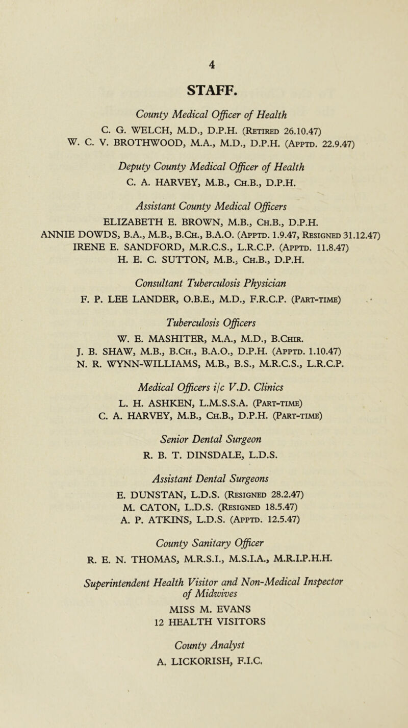 STAFF. County Medical Officer of Health C. G. WELCH, M.D., D.P.H. (Retired 26.10.47) W. C. V. BROTHWOOD, M.A., M.D., D.P.H. (Apptd. 22.9.47) Deputy County Medical Officer of Health C. A. HARVEY, M.B., Ch.B., D.P.H. Assistant County Medical Officers ELIZABETH E. BROWN, M.B., Ch.B., D.P.H. ANNIE DOWDS, B.A., M.B., B.Ch., B.A.O. (Apptd. 1.9.47, Resigned 31.12.47) IRENE E. SANDFORD, M.R.C.S., L.R.C.P. (Apptd. 11.8.47) H. E. C. SUTTON, M.B., Ch.B., D.P.H. Consultant Tuberculosis Physician F. P. LEE LANDER, O.B.E., M.D., F.R.C.P. (Part-time) Tuberculosis Officers W. E. MASHITER, M.A., M.D., B.Chir. J. B. SHAW, M.B., B.Ch., B.A.O., D.P.H. (Apptd. 1.10.47) N. R. WYNN-WILLIAMS, M.B., B.S., M.R.C.S., L.R.C.P. Medical Officers i/c V.D. Clinics L. H. ASHKEN, L.M.S.S.A. (Part-time) C. A. HARVEY, M.B., Ch.B., D.P.H. (Part-time) Senior Dental Surgeon R. B. T. DINSDALE, L.D.S. Assistant Dental Surgeons E. DUNSTAN, L.D.S. (Resigned 28.2.47) M. CATON, L.D.S. (Resigned 18.5.47) A. P. ATKINS, L.D.S. (Apptd. 12.5.47) County Sanitary Officer R. E. N. THOMAS, M.R.S.I., M.S.I.A., M.R.I.P.H.H. Superintendent Health Visitor and Non-Medical Inspector of Midwives MISS M. EVANS 12 HEALTH VISITORS County Analyst A. LICKORISH, F.I.C,