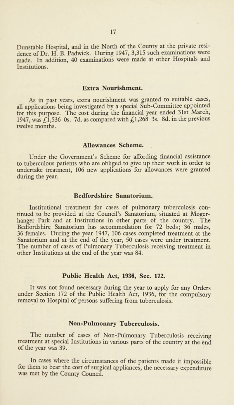 Dunstable Hospital, and in the North of the County at the private resi- dence of Dr. H. B. Padwick. During 1947, 3,315 such examinations were made. In addition, 40 examinations were made at other Hospitals and Institutions. Extra Nourishment. As in past years, extra nourishment was granted to suitable cases, all applications being investigated by a special Sub-Committee appointed for this purpose. The cost during the financial year ended 31st March, 1947, was £1,536 Os. 7d. as compared with £1,268 3s. 8d. in the previous twelve months. Allowances Scheme. Under the Government’s Scheme for affording financial assistance to tuberculous patients who are obliged to give up their work in order to undertake treatment, 106 new applications for allowances were granted during the year. Bedfordshire Sanatorium. Institutional treatment for cases of pulmonary tuberculosis con- tinued to be provided at the Council’s Sanatorium, situated at Moger- hanger Park and at Institutions in other parts of the country. The Bedfordshire Sanatorium has accommodation for 72 beds; 36 males, 36 females. During the year 1947, 106 cases completed treatment at the Sanatorium and at the end of the year, 50 cases were under treatment. The number of cases of Pulmonary Tuberculosis receiving treatment in other Institutions at the end of the year was 84. Public Health Act, 1936, Sec. 172. It was not found necessary during the year to apply for any Orders under Section 172 of the Public Health Act, 1936, for the compulsory removal to Hospital of persons suffering from tuberculosis. Non-Pulmonary Tuberculosis. The number of cases of Non-Pulmonary Tuberculosis receiving treatment at special Institutions in various parts of the country at the end of the year was 39. In cases where the circumstances of the patients made it impossible for them to bear the cost of surgical appliances, the necessary expenditure was met by the County Council.