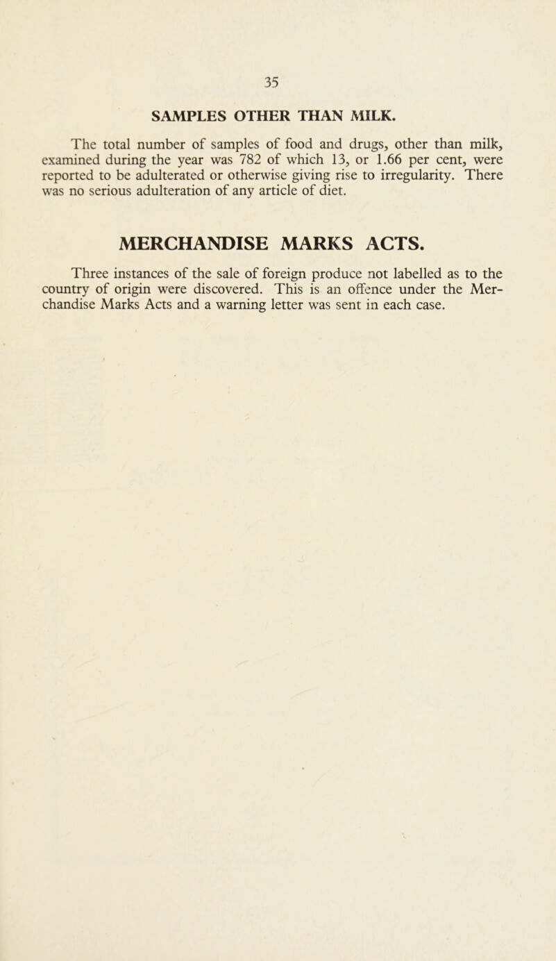 SAMPLES OTHER THAN MILK. The total number of samples of food and drugs, other than milk, examined during the year was 782 of which 13, or 1.66 per cent, were reported to be adulterated or otherwise giving rise to irregularity. There was no serious adulteration of any article of diet. MERCHANDISE MARKS ACTS. Three instances of the sale of foreign produce not labelled as to the country of origin were discovered. This is an offence under the Mer- chandise Marks Acts and a warning letter was sent in each case.