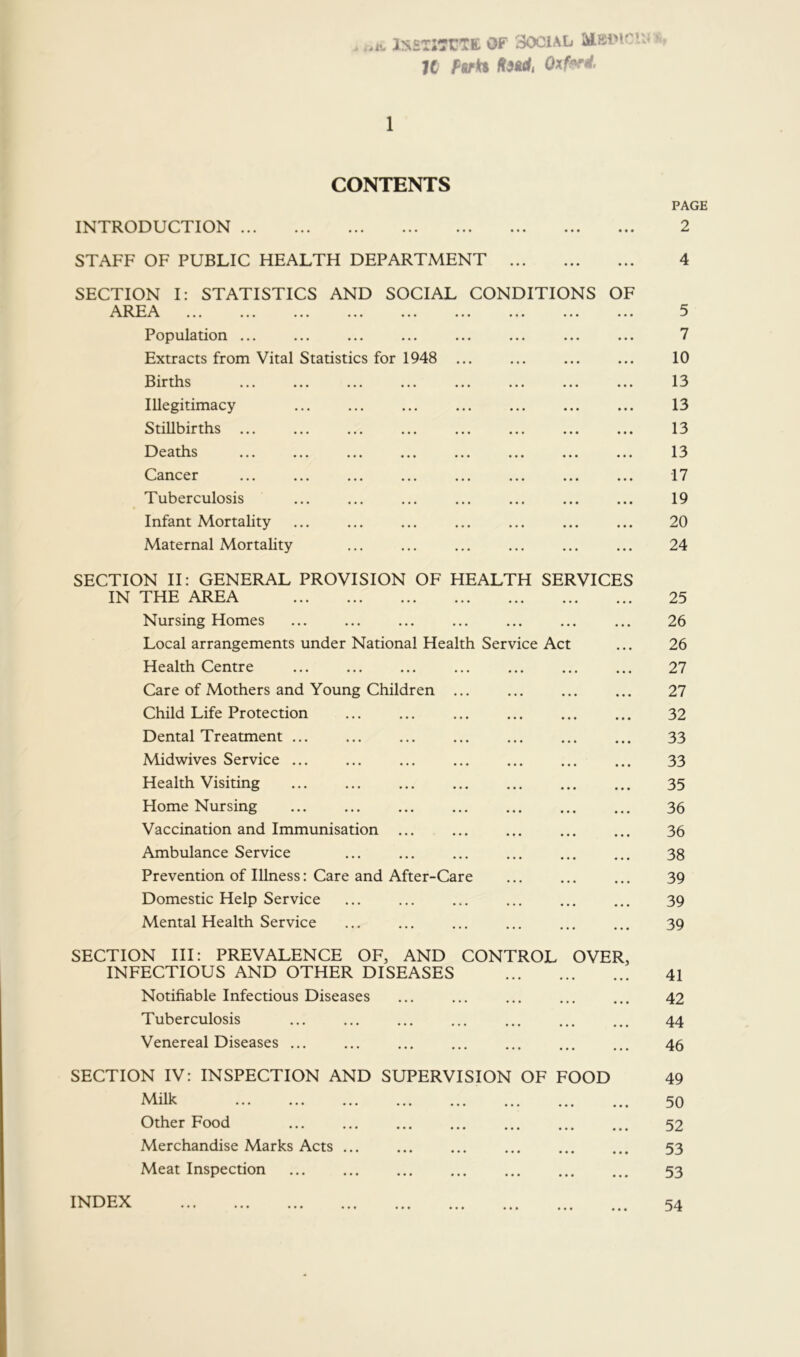 . ..IV IrsETItrtTK OF SOCIAL K Pvki K^idi Oxf^i. 1 CONTENTS INTRODUCTION ... STAFF OF PUBLIC HEALTH DEPARTMENT SECTION I: STATISTICS AND SOCIAL CONDITIONS OF ... ... ... ... ... ... ... ... ... Population ... Extracts from Vital Statistics for 1948 ... 13ir tits ... ... ... ... ... ... ... Illegitimacy StiUltirtlis ... ... ... ... ... ... ••• 1—) e a tits ... ... ... ... ... ... ... ... (dancer ... ... ... ... ... ... ... ... Tuberculosis Infant Mortality Maternal Mortality SECTION H: GENERAL PROVISION OF HEALTH SERVICES IN THE AREA Nursing Homes Local arrangements under National Health Service Act Health Centre Care of Mothers and Young Children ... Child Life Protection Dental Treatment ... Midwives Service ... Health Visiting Home Nursing Vaccination and Immunisation ... Ambulance Service ... ... ... ... Prevention of Illness: Care and After-Care Domestic Help Service Mental Health Service SECTION HI; PREVALENCE OF, AND CONTROL OVER, INFECTIOUS AND OTHER DISEASES Notifiable Infectious Diseases Tuberculosis Venereal Diseases SECTION IV: INSPECTION AND SUPERVISION OF FOOD Milk Other Food Merchandise Marks Acts ... ... ... Meat Inspection INDEX PAGE 2 4 5 7 10 13 13 13 13 17 19 20 24 25 26 26 27 27 32 33 33 35 36 36 38 39 39 39 41 42 44 46 49 50 52 53 53 54