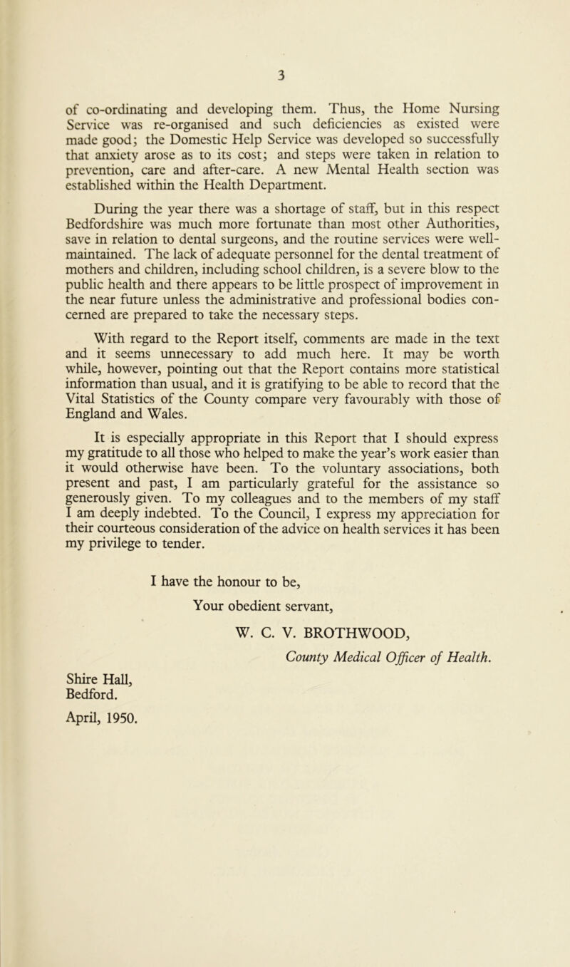 of co-ordinating and developing them. Thus, the Home Nursing Service was re-organised and such deficiencies as existed were made good; the Domestic Help Service was developed so successfully that anxiety arose as to its cost; and steps were taken in relation to prevention, care and after-care. A new Mental Health section was estabhshed within the Health Department. During the year there was a shortage of staff, but in this respect Bedfordshire was much more fortunate than most other Authorities, save in relation to dental surgeons, and the routine services were well- maintained. The lack of adequate personnel for the dental treatment of mothers and children, including school children, is a severe blow to the public health and there appears to be little prospect of improvement in the near future unless the administrative and professional bodies con- cerned are prepared to take the necessary steps. With regard to the Report itself, comments are made in the text and it seems unnecessary to add much here. It may be worth while, however, pointing out that the Report contains more statistical information than usual, and it is gratifying to be able to record that the Vital Statistics of the County compare very favourably with those of England and Wales. It is especially appropriate in this Report that I should express my gratitude to all those who helped to make the year’s work easier than it would otherwise have been. To the voluntary associations, both present and past, I am particularly grateful for the assistance so generously given. To my colleagues and to the members of my staff I am deeply indebted. To the Council, I express my appreciation for their courteous consideration of the advice on health services it has been my privilege to tender. I have the honour to be. Your obedient servant, W. C. V. BROTHWOOD, County Medical Officer of Health. Shire Hall, Bedford. April, 1950.