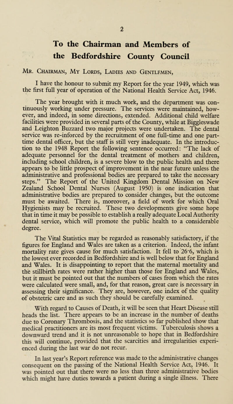 To the Chairman and Members of the Bedfordshire County Council • ’* * *'“/■' ?• ! / ' ‘ Mr. Chairman, My Lords, Ladies and Gentlemen, I have the honour to submit my Report for the year 1949, which was the first full year of operation of the National Health Service Act, 1946. • The year brought with it much work, and the department was con- tinuously working under pressure. The services were maintained, how- ever, and indeed, in some directions, extended. Additional child welfare facilities were provided in several parts of the County, while at Biggleswade and Leighton Buzzard two major projects were undertaken. The dental service was re-inforced by the recruitment of one full-time and one part- time dental officer, but the staff is still very inadequate. In the introduc- tion to the 1948 Report the following sentence occurred: “The lack of adequate personnel for the dental treatment of mothers and children, including school children, is a severe blow to the public health and there appears to be little prospect of improvement in the near future unless the administrative and professional bodies are prepared to take the necessary steps.” The Report of the United Kingdom Dental Mission on New Zealand School Dental Nurses (August 1950) is one indication that administrative bodies are prepared to consider changes, but the outcome must be awaited. There is, moreover, a field of work for which Oral Hygienists may be recruited. These two developments give some hope that in time it may be possible to establish a really adequate Local Authority dental service, which will promote the public health to a considerable degree. The Vital Statistics may be regarded as reasonably satisfactory, if the figures for England and Wales are taken as a criterion. Indeed, the infant mortality rate gives cause for much satisfaction. It fell to 26*6, which is the lowest ever recorded in Bedfordshire and is well below that for England and Wales. It is disappointing to report that the maternal mortality and the stillbirth rates were rather higher than those for England and Wales, but it must be pointed out that the numbers of cases from which the rates were calculated were small, and, for that reason, great care is necessary in assessing their significance. They are, however, one index of the quality of obstetric care and as such they should be carefully examined. With regard to Causes of Death, it will be seen that Heart Disease still heads the list. There appears to be an increase in the number of deaths due to Coronary Thrombosis, and the statistics so far published show that medical practitioners are its most frequent victims. Tuberculosis shows a downward trend and it is not unreasonable to hope that in Bedfordshire this will continue, provided that the scarcities and irregularities experi- enced during the last war do not recur. In last year’s Report reference was made to the administrative changes consequent on the passing of the National Health Service Act, 1946. It was pointed out that there were no less than three administrative bodies which might have duties towards a patient during a single illness. There