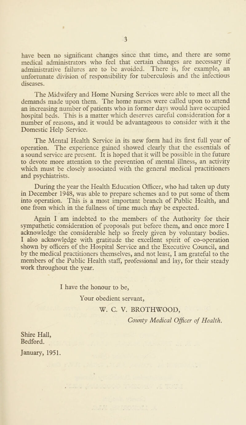 have been no significant changes since that time, and there are some medical administrators who feel that certain changes are necessary if administrative failures are to be avoided. There is, for example, an unfortunate division of responsibility for tuberculosis and the infectious diseases. The Midwifery and Home Nursing Services were able to meet all the demands made upon them. The home nurses were called upon to attend an increasing number of patients who in former days would have occupied hospital beds. This is a matter which deserves careful consideration for a number of reasons, and it would be advantageous to consider with it the Domestic Help Service. The Mental Health Service in its new form had its first full year of operation. The experience gained showed clearly that the essentials of a sound service are present. It is hoped that it will be possible in the future to devote more attention to the prevention of mental illness, an activity which must be closely associated with the general medical practitioners and psychiatrists. During the year the Health Education Officer, who had taken up duty in December 1948, was able to prepare schemes and to put some of them into operation. This is a most important branch of Public Health, and one from which in the fullness of time much may be expected. Again I am indebted to the members of the Authority for their sympathetic consideration of proposals put before them, and once more I acknowledge the considerable help so freely given by voluntary bodies. I also acknowledge with gratitude the excellent spirit of co-operation shown by officers of the Hospital Service and the Executive Council, and by the medical practitioners themselves, and not least, I am grateful to the members of the Public Health staff, professional and lay, for their steady work throughout the year. I have the honour to be. Your obedient servant, W. C. V. BROTHWOOD, County Medical Officer of Health. Shire Hall, Bedford. January, 1951.