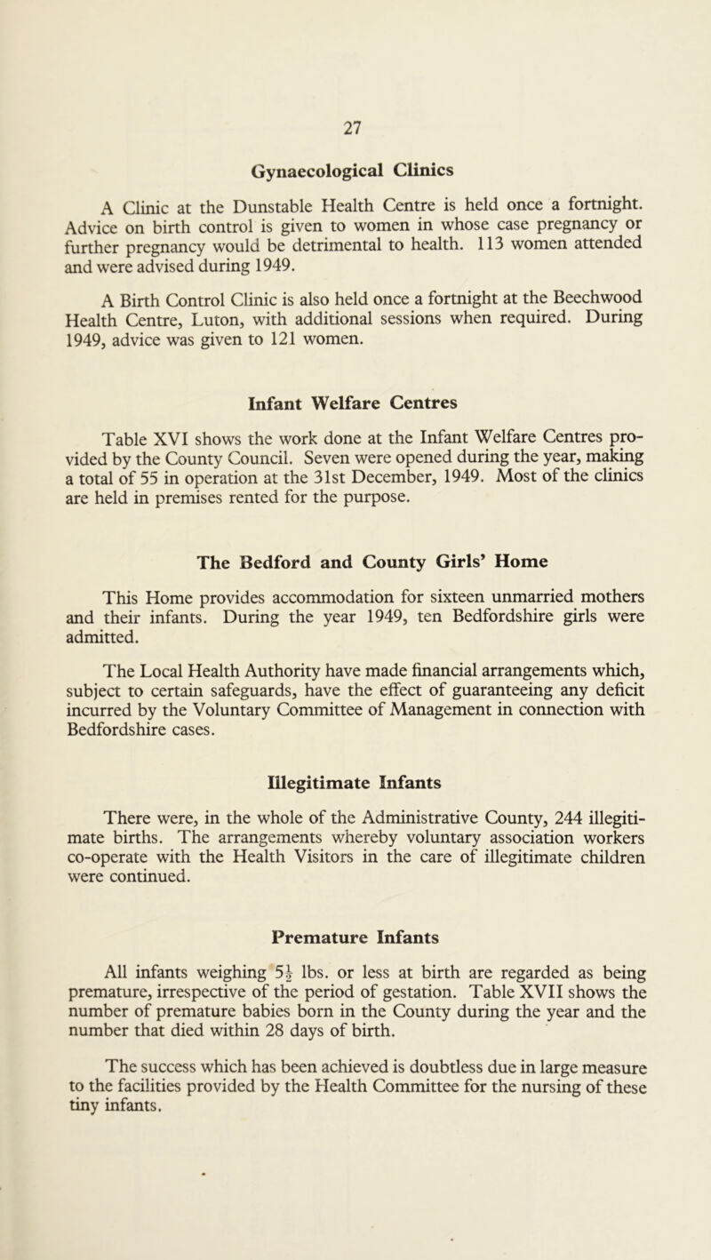 Gynaecological Clinics A Clinic at the Dunstable Health Centre is held once a fortnight. Advice on birth control is given to women in whose case pregnancy or further pregnancy would be detrimental to health. 113 women attended and were advised during 1949. A Birth Control Clinic is also held once a fortnight at the Beechwood Health Centre, Luton, with additional sessions when required. During 1949, advice was given to 121 women. Infant Welfare Centres Table XVI shows the work done at the Infant Welfare Centres pro- vided by the County Council. Seven were opened during the year, making a total of 55 in operation at the 31st December, 1949. Most of the clinics are held in premises rented for the purpose. The Bedford and County Girls’ Home This Home provides accommodation for sixteen unmarried mothers and their infants. During the year 1949, ten Bedfordshire girls were admitted. The Local Health Authority have made financial arrangements which, subject to certain safeguards, have the effect of guaranteeing any deficit incurred by the Voluntary Committee of Management in connection with Bedfordshire cases. Illegitimate Infants There were, in the whole of the Administrative County, 244 illegiti- mate births. The arrangements whereby voluntary association workers co-operate with the Health Visitors in the care of illegitimate children were continued. Premature Infants All infants weighing lbs. or less at birth are regarded as being premature, irrespective of the period of gestation. Table XVII shows the number of premature babies born in the County during the year and the number that died within 28 days of birth. The success which has been achieved is doubtless due in large measure to the facilities provided by the Health Committee for the nursing of these tiny infants.