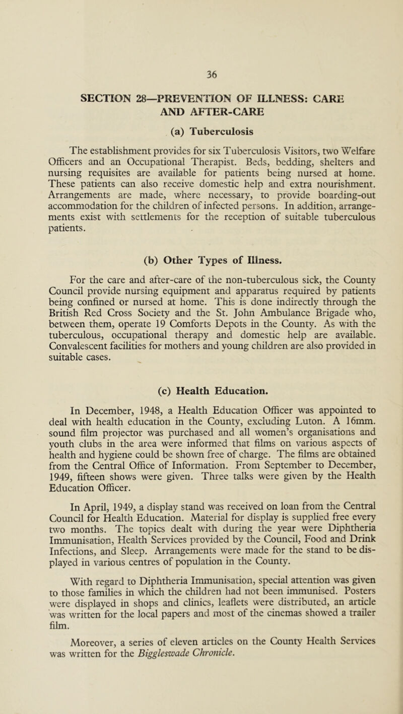 SECTION 28—PREVENTION OF ILLNESS: CARE AND AFTER-CARE (a) Tuberculosis The establishment provides for six Tuberculosis Visitors, two Welfare Officers and an Occupational Therapist. Beds, bedding, shelters and nursing requisites are available for patients being nursed at home. These patients can also receive domestic help and extra nourishment. Arrangements are made, where necessary, to provide boarding-out accommodation for the children of infected persons. In addition, arrange- ments exist with settlements for the reception of suitable tuberculous patients. (b) Other Types of Illness. For the care and after-care of the non-tuberculous sick, the County Council provide nursing equipment and apparatus required by patients being confined or nursed at home. This is done indirectly through the British Red Cross Society and the St. John Ambulance Brigade who, between them, operate 19 Comforts Depots in the County. As with the tuberculous, occupational therapy and domestic help are available. Convalescent facilities for mothers and young children are also provided in suitable cases. (c) Health Education. In December, 1948, a Health Education Officer was appointed to deal with health education in the County, excluding Luton. A 16mm. sound film projector was purchased and all women’s organisations and youth clubs in the area were informed that films on various aspects of health and hygiene could be shown free of charge. The films are obtained from the Central Office of Information. From September to December, 1949, fifteen shows were given. Three talks were given by the Health Education Officer. In April, 1949, a display stand was received on loan from the Central Council for Health Education. Material for display is supplied free every two months. The topics dealt with during the year were Diphtheria Immunisation, Health Services provided by the Council, Food and Drink Infections, and Sleep. Arrangements were made for the stand to be dis- played in various centres of population in the County. With regard to Diphtheria Immunisation, special attention was given to those families in which the children had not been immunised. Posters were displayed in shops and clinics, leaflets were distributed, an article was written for the local papers and most of the cinemas showed a trailer film. Moreover, a series of eleven articles on the County Health Services was written for the Biggleswade Chronicle.