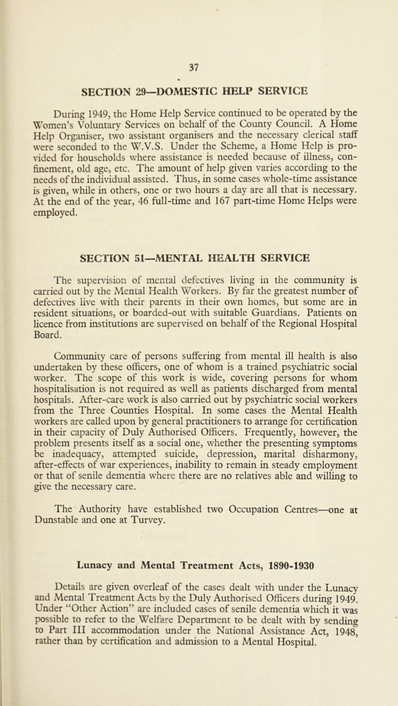 SECTION 29—DOMESTIC HELP SERVICE During 1949, the Home Help Service continued to be operated by the Women’s Voluntary Services on behalf of the County Council. A Home Help Organiser, two assistant organisers and the necessary clerical staff were seconded to the W.V.S. Under the Scheme, a Home Help is pro- vided for households where assistance is needed because of illness, con- finement, old age, etc. The amount of help given varies according to the needs of the individual assisted. Thus, in some cases whole-time assistance is given, while in others, one or two hours a day are all that is necessary. At the end of the year, 46 full-time and 167 part-time Home Helps were employed. SECTION 51—MENTAL HEALTH SERVICE The supervision of mental defectives living in the community is carried out by the Mental Health Workers. By far the greatest number of defectives five with their parents in their own homes, but some are in resident situations, or boarded-out with suitable Guardians. Patients on licence from institutions are supervised on behalf of the Regional Hospital Board. Community care of persons suffering from mental ill health is also undertaken by these officers, one of whom is a trained psychiatric social worker. The scope of this work is wide, covering persons for whom hospitalisation is not required as well as patients discharged from mental hospitals. After-care work is also carried out by psychiatric social workers from the Three Counties Hospital. In some cases the Mental Health workers are called upon by general practitioners to arrange for certification in their capacity of Duly Authorised Officers. Frequently, however, the problem presents itself as a social one, whether the presenting symptoms be inadequacy, attempted suicide, depression, marital disharmony, after-effects of war experiences, inability to remain in steady employment or that of senile dementia where there are no relatives able and willing to give the necessary care. The Authority have established two Occupation Centres—one at Dunstable and one at Turvey. Lunacy and Mental Treatment Acts, 1890-1930 Details are given overleaf of the cases dealt with under the Lunacy and Mental Treatment Acts by the Duly Authorised Officers during 1949. Under “Other Action” are included cases of senile dementia which it was possible to refer to the Welfare Department to be dealt with by sending to Part III accommodation under the National Assistance Act, 1948, rather than by certification and admission to a Mental Hospital.