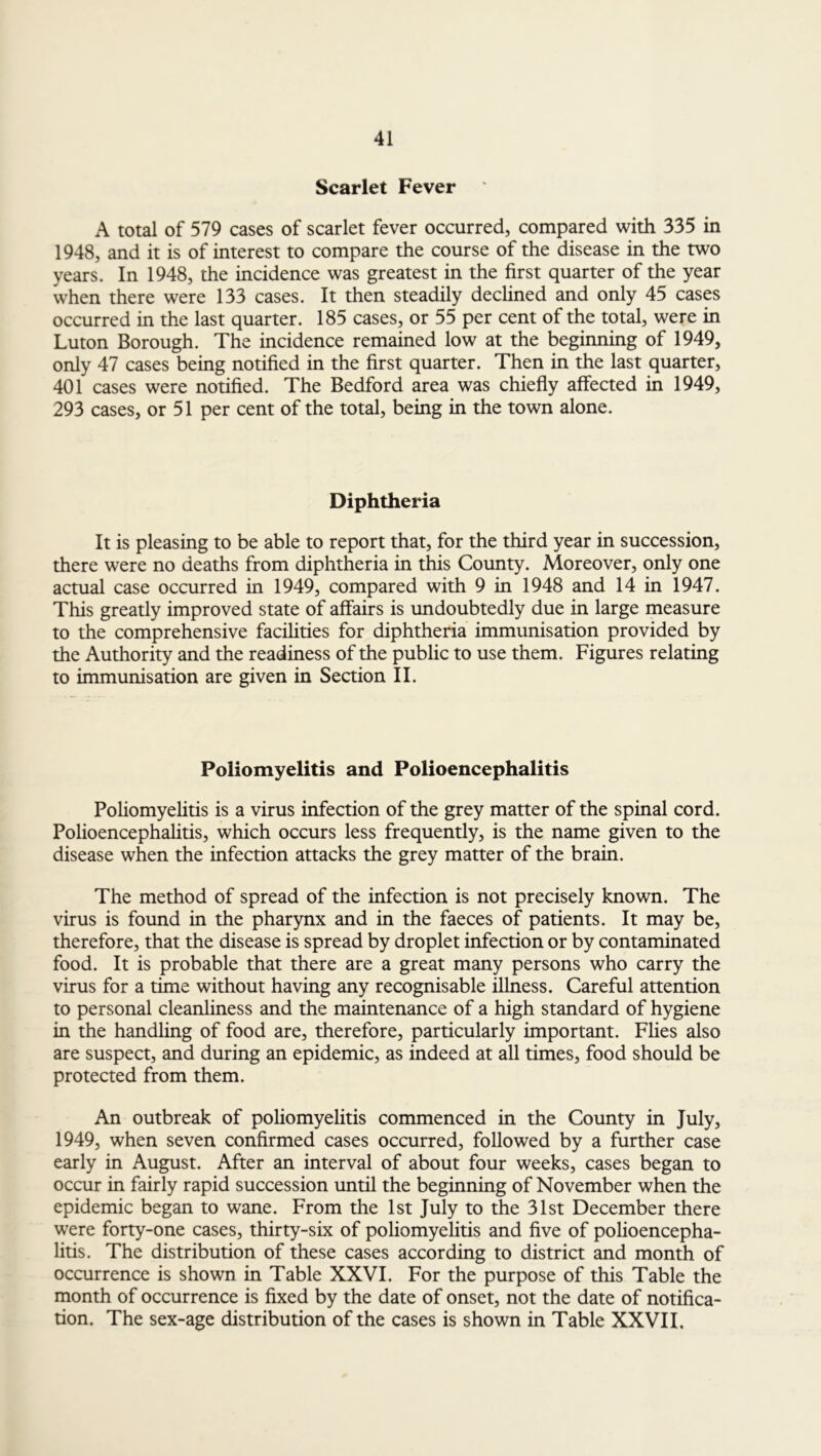 Scarlet Fever A total of 579 cases of scarlet fever occurred, compared with 335 in 1948, and it is of interest to compare the course of the disease in the two years. In 1948, the incidence was greatest in the first quarter of the year when there were 133 cases. It then steadily declined and only 45 cases occurred in the last quarter. 185 cases, or 55 per cent of the total, were in Luton Borough. The incidence remained low at the beginning of 1949, only 47 cases being notified in the first quarter. Then in the last quarter, 401 cases were notified. The Bedford area was chiefly affected in 1949, 293 cases, or 51 per cent of the total, being in the town alone. Diphtheria It is pleasing to be able to report that, for the third year in succession, there were no deaths from diphtheria in this County. Moreover, only one actual case occurred in 1949, compared with 9 in 1948 and 14 in 1947. This greatly improved state of affairs is undoubtedly due in large measure to the comprehensive facilities for diphtheria immunisation provided by the Authority and the readiness of the public to use them. Figures relating to immunisation are given in Section II. Poliomyelitis and Polioencephalitis Poliomyelitis is a virus infection of the grey matter of the spinal cord. Polioencephalitis, which occurs less frequently, is the name given to the disease when the infection attacks the grey matter of the brain. The method of spread of the infection is not precisely known. The virus is found in the pharynx and in the faeces of patients. It may be, therefore, that the disease is spread by droplet infection or by contaminated food. It is probable that there are a great many persons who carry the virus for a time without having any recognisable illness. Careful attention to personal cleanliness and the maintenance of a high standard of hygiene in the handling of food are, therefore, particularly important. Flies also are suspect, and during an epidemic, as indeed at all times, food should be protected from them. An outbreak of poliomyelitis commenced in the County in July, 1949, when seven confirmed cases occurred, followed by a further case early in August. After an interval of about four weeks, cases began to occur in fairly rapid succession until the beginning of November when the epidemic began to wane. From the 1st July to the 31st December there were forty-one cases, thirty-six of poliomyelitis and five of polioencepha- litis. The distribution of these cases according to district and month of occurrence is shown in Table XXVI. For the purpose of this Table the month of occurrence is fixed by the date of onset, not the date of notifica- tion. The sex-age distribution of the cases is shown in Table XXVII,