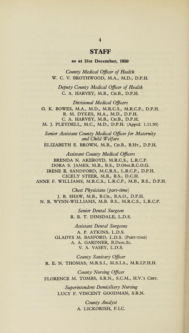 STAFF as at 31st December, 1950 County Medical Officer of Health W. C. V. BROTHWOOD, M.A., M.D., D.P.H. Deputy County Medical Officer of Health C. A. HARVEY, M.B., Ch.B., D.P.H. Divisional Medical Officers G. K. BOWES, M.A., M.D., M.R.C.S., M.R.C.P., D.P.H. R. M. DYKES, M.A., M.D., D.P.H. C. A. HARVEY, M.B., Ch.B., D.P.H. M. J. PLEYDELL, M.C., M.D., D.P.H. (Apptd. 1.11.50) Senior Assistant County Medical Officer for Maternity and Child Welfare ELIZABETH E. BROWN, M.B., Ch.B., B.Hy., D.P.H. Assistant County Medical Officers BRENDA N. AKEROYD, M.R.C.S., L.R.C.P. DORA S. JAMES, M.B., B.S., D.Obst.R.C.O.G. IRENE E. SANDFORD, M.C.R.S., L.R.C.P., D.P.H. CICELY STEER, M.B., B.S., D.C.H. ANNE F. WILLIAMS, M.R.C.S., L.R.C.P., M.B., B.S., D.P.H. Chest Physicians {part-time) J. B. SHAW, M.B., B.Ch., B.A.O., D.P.H. N. R. WYNN-WILLIAMS, M.B. B.S., M.R.C.S., L.R.C.P. Senior Dental Surgeon R. B. T. DINSDALE, L.D.S. Assistant Dental Surgeons A. P. ATKINS, L.D.S. GLADYS M. BASFORD, L.D.S. (Part-time) A. A. GARDNER, B.Dent.Sc. V. A. VASEY, L.D.S. County Sanitary Officer R. E. N. THOMAS, M.R.S.I., M.S.I.A., M.R.I.P.H.H. County Nursing Officer FLORENCE M. TOMBS, S.R.N., S.C.M., H.V.’s Cert. Superintendent Domiciliary Nursing LUCY F. VINCENT GOODMAN, S.R.N. County Analyst A. LICKORISH, F.I.C.