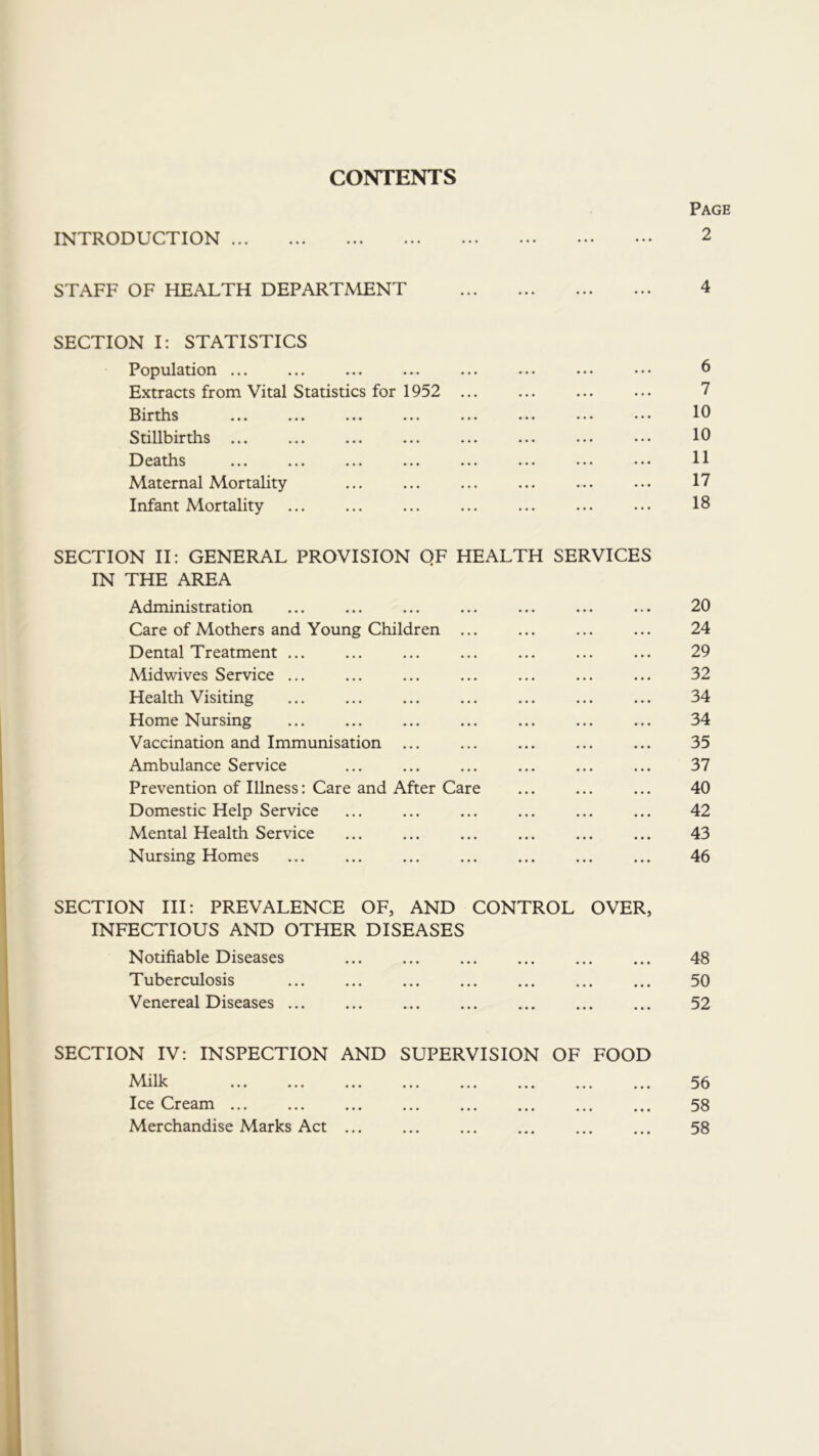 CONTENTS Page INTRODUCTION 2 STAFF OF HEALTH DEPARTMENT 4 SECTION I: STATISTICS Population ... ... ... ... ... ... ... ... 6 Extracts from Vital Statistics for 1952 ... ... ... ... 7 Births ... ... ... ... ... ... ... ..• 10 Stillbirths ... ... ... ... ... ... ... ... 10 Deaths ... ... ... ... ... H Maternal Mortality ... ... ... ... ... ... 17 Infant Mortality ... ... ... ... ... ... ... 18 SECTION II: GENERAL PROVISION QF HEALTH SERVICES IN THE AREA Administration ... ... ... ... ... ... ... 20 Care of Mothers and Young Children ... ... ... ... 24 Dental Treatment ... ... ... ... ... ... ... 29 Midwives Service ... ... ... ... ... ... ... 32 Health Visiting ... ... ... ... ... 34 Home Nursing ... ... ... ... ... ... ... 34 Vaccination and Immunisation ... ... ... ... ... 35 Ambulance Service ... ... ... ... ... ... 37 Prevention of Illness: Care and After Care ... ... ... 40 Domestic Help Service ... ... ... ... ... ... 42 Mental Health Service ... ... ... ... ... ... 43 Nursing Homes ... ... ... ... ... ... ... 46 SECTION III: PREVALENCE OF, AND CONTROL OVER, INFECTIOUS AND OTHER DISEASES Notifiable Diseases 48 Tuberculosis 50 Venereal Diseases 52 SECTION IV: INSPECTION AND SUPERVISION OF FOOD ^^^lill^ ... ... ... ... ... ... ... ... ^3 Ice Cream 58 Merchandise Marks Act 58