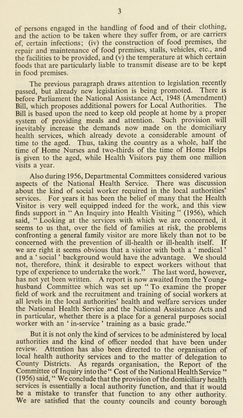 of persons engaged in the handling of food and of their clothing, and the action to be taken where they suffer from, or are carriers of, certain infections; (iv) the construction of food premises, the repair and maintenance of food premises, stalls, vehicles, etc., and the facilities to be provided, and (v) the temperature at which certain foods that are particularly liable to transmit disease are to be kept in food premises. The previous paragraph draws attention to legislation recently passed, but already new legislation is being promoted. There is before Parliament the National Assistance Act, 1948 (Amendment) Bill, which proposes additional powers for Local Authorities. The Bill is based upon the need to keep old people at home by a proper system of providing meals and attention. Such provision will inevitably increase the demands now made on the domiciliary health services, which already devote a considerable amount of time to the aged. Thus, taking the country as a whole, half the time of Home Nurses and two-thirds of the time of Home Helps is given to the aged, while Health Visitors pay them one million visits a year. Also during 1956, Departmental Committees considered various aspects of the National Health Service. There was discussion about the kind of social worker required in the local authorities’ services. For years it has been the belief of many that the Health Visitor is very well equipped indeed for the work, and this view finds support in “ An Inquiry into Health Visiting ” (1956), which said, “ Looking at the services with which we are concerned, it seems to us that, over the field of families at risk, the problems confronting a general family visitor are more likely than not to be concerned with the prevention of ill-health or ill-health itself. If we are right it seems obvious that a visitor with both a ‘ medical ’ and a ‘ social ’ background would have the advantage. We should not, therefore, think it desirable to expect workers without that type of experience to undertake the work.” The last word, however, has not yet been written. A report is now awaited from the Young- husband Committee which was set up “To examine the proper field of work and the recruitment and training of social workers at all levels in the local authorities’ health and welfare services under the National Health Service and the National Assistance Acts and in particular, whether there is a place for a general purposes social worker with an ‘ in-service ’ training as a basic grade.” But it is not only the kind of services to be administered by local authorities and the kind of officer needed that have been under review. Attention has also been directed to the organisation of local health authority services and to the matter of delegation to County Districts. As regards organisation, the Report of the Committee of Inquiry into the “ Cost of the National Health Service ” (1956) said, “ We conclude that the provision of the domiciliary health services is essentially a local authority function, and that it would be a mistake to transfer that function to any other authority. We are satisfied that the county councils and county borough