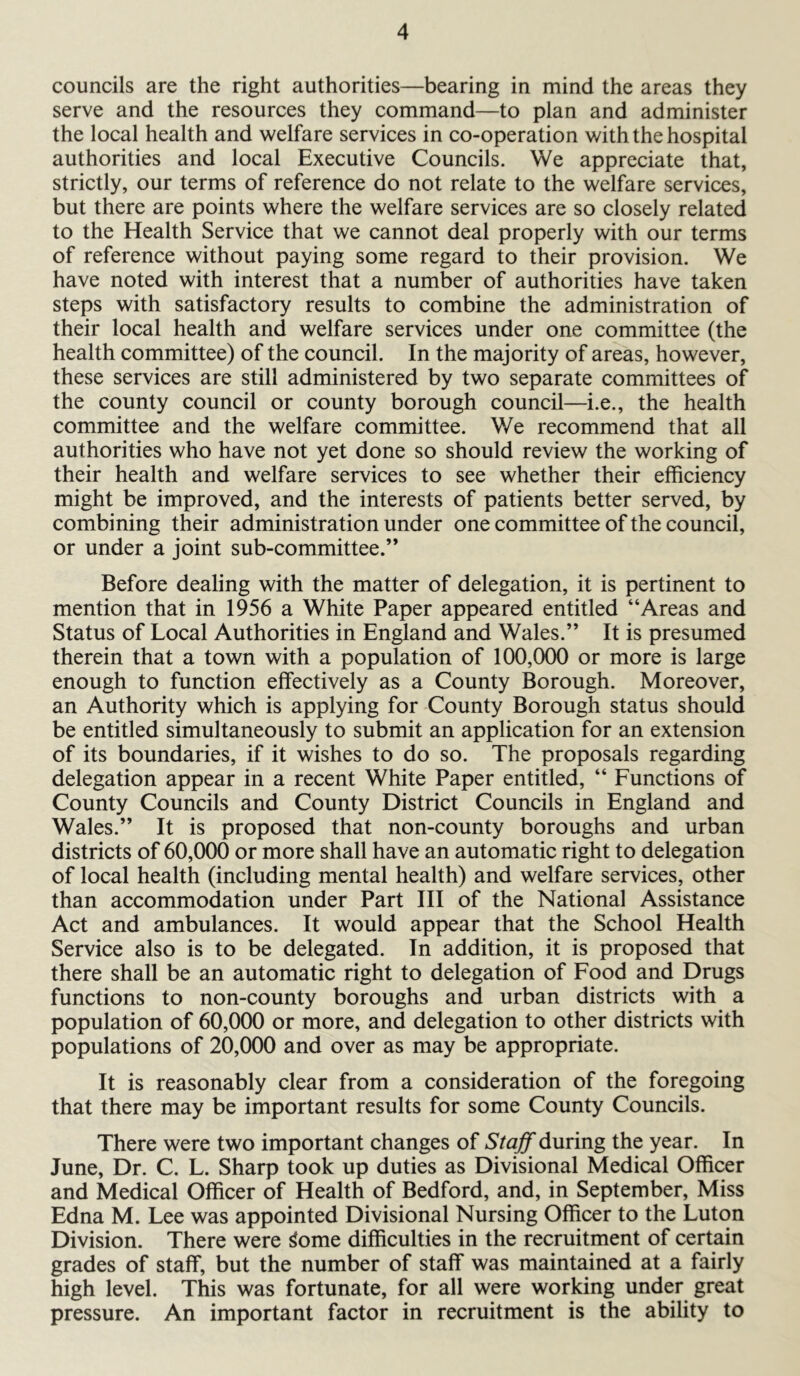 councils are the right authorities—bearing in mind the areas they serve and the resources they command—to plan and administer the local health and welfare services in co-operation with the hospital authorities and local Executive Councils. We appreciate that, strictly, our terms of reference do not relate to the welfare services, but there are points where the welfare services are so closely related to the Health Service that we cannot deal properly with our terms of reference without paying some regard to their provision. We have noted with interest that a number of authorities have taken steps with satisfactory results to combine the administration of their local health and welfare services under one committee (the health committee) of the council. In the majority of areas, however, these services are still administered by two separate committees of the county council or county borough council—i.e., the health committee and the welfare committee. We recommend that all authorities who have not yet done so should review the working of their health and welfare services to see whether their efficiency might be improved, and the interests of patients better served, by combining their administration under one committee of the council, or under a joint sub-committee.” Before dealing with the matter of delegation, it is pertinent to mention that in 1956 a White Paper appeared entitled “Areas and Status of Local Authorities in England and Wales.” It is presumed therein that a town with a population of 100,000 or more is large enough to function effectively as a County Borough. Moreover, an Authority which is applying for County Borough status should be entitled simultaneously to submit an application for an extension of its boundaries, if it wishes to do so. The proposals regarding delegation appear in a recent White Paper entitled, “ Functions of County Councils and County District Councils in England and Wales.” It is proposed that non-county boroughs and urban districts of 60,000 or more shall have an automatic right to delegation of local health (including mental health) and welfare services, other than accommodation under Part III of the National Assistance Act and ambulances. It would appear that the School Health Service also is to be delegated. In addition, it is proposed that there shall be an automatic right to delegation of Food and Drugs functions to non-county boroughs and urban districts with a population of 60,000 or more, and delegation to other districts with populations of 20,000 and over as may be appropriate. It is reasonably clear from a consideration of the foregoing that there may be important results for some County Councils. There were two important changes of Staff during the year. In June, Dr. C. L. Sharp took up duties as Divisional Medical Officer and Medical Officer of Health of Bedford, and, in September, Miss Edna M. Lee was appointed Divisional Nursing Officer to the Luton Division. There were ^ome difficulties in the recruitment of certain grades of staff, but the number of staff was maintained at a fairly high level. This was fortunate, for all were working under great pressure. An important factor in recruitment is the ability to