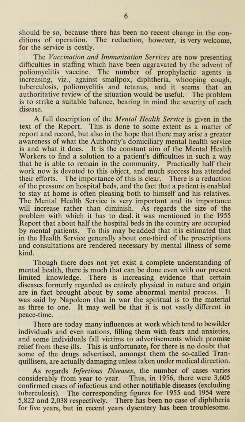 should be so, because there has been no recent change in the con- ditions of operation. The reduction, however, is very welcome, for the service is costly. The Vaccination and Immunisation Services are now presenting difficulties in staffing which have been aggravated by the advent of poliomyelitis vaccine. The number of prophylactic agents is increasing, viz., against smallpox, diphtheria, whooping cough, tuberculosis, poliomyelitis and tetanus, and it seems that an authoritative review of the situation would be useful. The problem is to strike a suitable balance, bearing in mind the severity of each disease. A full description of the Mental Health Service is given in the text of the Report. This is done to some extent as a matter of report and record, but also in the hope that there may arise a greater awareness of what the Authority’s domiciliary mental health service is and what it does. It is the constant aim of the Mental Health Workers to find a solution to a patient’s difficulties in such a way that he is able to remain in the community. Practically half their work now is devoted to this object, and much success has attended their efforts. The importance of this is clear. There is a reduction of the pressure on hospital beds, and the fact that a patient is enabled to stay at home is often pleasing both to himself and his relatives. The Mental Health Service is very important and its importance will increase rather than diminish. As regards the size of the problem with which it has to deal, it was mentioned in the 1955 Report that about half the hospital beds in the country are occupied by mental patients. To this may be added that it is estimated that in the Health Service generally about one-third of the prescriptions and consultations are rendered necessary by mental illness of some kind. Though there does not yet exist a complete understanding of mental health, there is much that can be done even with our present limited knowledge. There is increasing evidence that certain diseases formerly regarded as entirely physical in nature and origin are in fact brought about by some abnormal mental process. It was said by Napoleon that in war the spiritual is to the material as three to one. It may well be that it is not vastly different in peace-time. There are today many influences at work which tend to bewilder individuals and even nations, filling them with fears and anxieties, and some individuals fall victims to advertisements which promise relief from these ills. This is unfortunate, for there is no doubt that some of the drugs advertised, amongst them the so-called Tran- quillisers, are actually damaging unless taken under medical direction. As regards Infectious Diseases, the number of cases varies considerably from year to year. Thus, in 1956, there were 3,605 confirmed cases of infectious and other notifiable diseases (excluding tuberculosis). The corresponding figures for 1955 and 1954 were 5,822 and 2,038 respectively. There has been no case of diphtheria for five years, but in recent years dysentery has been troublesome.
