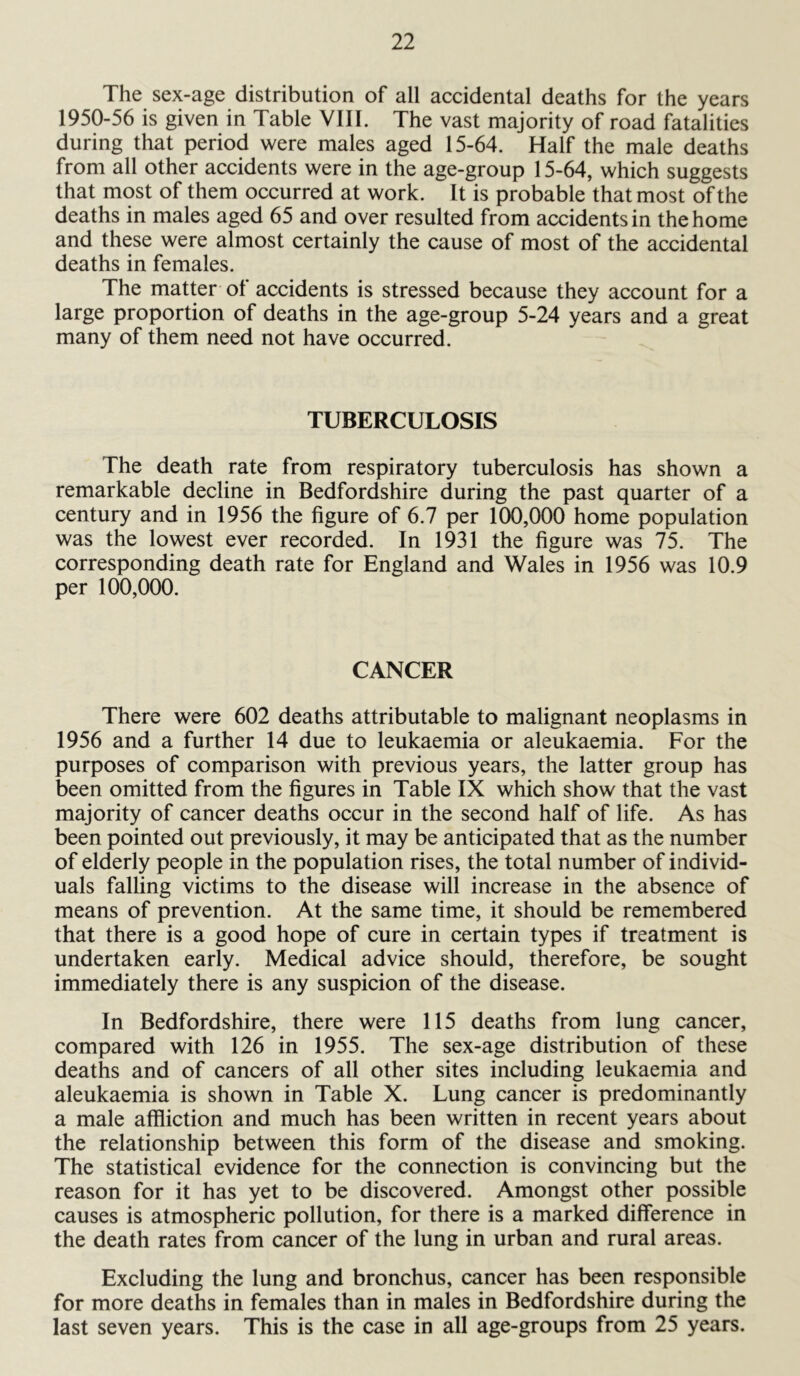 The sex-age distribution of all accidental deaths for the years 1950-56 is given in Table VIII. The vast majority of road fatalities during that period were males aged 15-64. Half the male deaths from all other accidents were in the age-group 15-64, which suggests that most of them occurred at work. It is probable that most of the deaths in males aged 65 and over resulted from accidents in the home and these were almost certainly the cause of most of the accidental deaths in females. The matter of accidents is stressed because they account for a large proportion of deaths in the age-group 5-24 years and a great many of them need not have occurred. TUBERCULOSIS The death rate from respiratory tuberculosis has shown a remarkable decline in Bedfordshire during the past quarter of a century and in 1956 the figure of 6.7 per 100,000 home population was the lowest ever recorded. In 1931 the figure was 75. The corresponding death rate for England and Wales in 1956 was 10.9 per 100,000. CANCER There were 602 deaths attributable to malignant neoplasms in 1956 and a further 14 due to leukaemia or aleukaemia. For the purposes of comparison with previous years, the latter group has been omitted from the figures in Table IX which show that the vast majority of cancer deaths occur in the second half of life. As has been pointed out previously, it may be anticipated that as the number of elderly people in the population rises, the total number of individ- uals falling victims to the disease will increase in the absence of means of prevention. At the same time, it should be remembered that there is a good hope of cure in certain types if treatment is undertaken early. Medical advice should, therefore, be sought immediately there is any suspicion of the disease. In Bedfordshire, there were 115 deaths from lung cancer, compared with 126 in 1955. The sex-age distribution of these deaths and of cancers of all other sites including leukaemia and aleukaemia is shown in Table X. Lung cancer is predominantly a male affliction and much has been written in recent years about the relationship between this form of the disease and smoking. The statistical evidence for the connection is convincing but the reason for it has yet to be discovered. Amongst other possible causes is atmospheric pollution, for there is a marked difference in the death rates from cancer of the lung in urban and rural areas. Excluding the lung and bronchus, cancer has been responsible for more deaths in females than in males in Bedfordshire during the last seven years. This is the case in all age-groups from 25 years.