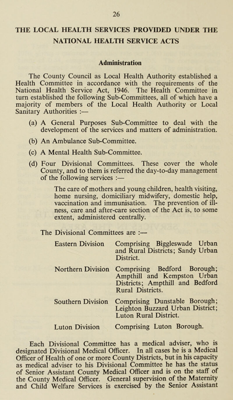 THE LOCAL HEALTH SERVICES PROVIDED UNDER THE NATIONAL HEALTH SERVICE ACTS Administration The County Council as Local Health Authority established a Health Committee in accordance with the requirements of the National Health Service Act, 1946. The Health Committee in turn established the following Sub-Committees, all of which have a majority of members of the Local Health Authority or Local Sanitary Authorities :— (a) A General Purposes Sub-Committee to deal with the development of the services and matters of administration. (b) An Ambulance Sub-Committee. (c) A Mental Health Sub-Committee. (d) Four Divisional Committees. These cover the whole County, and to them is referred the day-to-day management of the following services :— The care of mothers and young children, health visiting, home nursing, domiciliary midwifery, domestic help, vaccination and immunisation. The prevention of ill- ness, care and after-care section of the Act is, to some extent, administered centrally. The Divisional Committees are :— Eastern Division Comprising Biggleswade Urban and Rural Districts; Sandy Urban District. Northern Division Comprising Bedford Borough; Ampthill and Kempston Urban Districts; Ampthill and Bedford Rural Districts. Southern Division Comprising Dunstable Borough; Leighton Buzzard Urban District; Luton Rural District. Luton Division Comprising Luton Borough. Each Divisional Committee has a medical adviser, who is designated Divisional Medical Officer. In all cases he is a Medical Officer of Health of one or more County Districts, but in his capacity as medical adviser to his Divisional Committee he has the status of Senior Assistant County Medical Officer and is on the staff of the County Medical Officer. General supervision of the Maternity and Child Welfare Services is exercised by the Senior Assistant