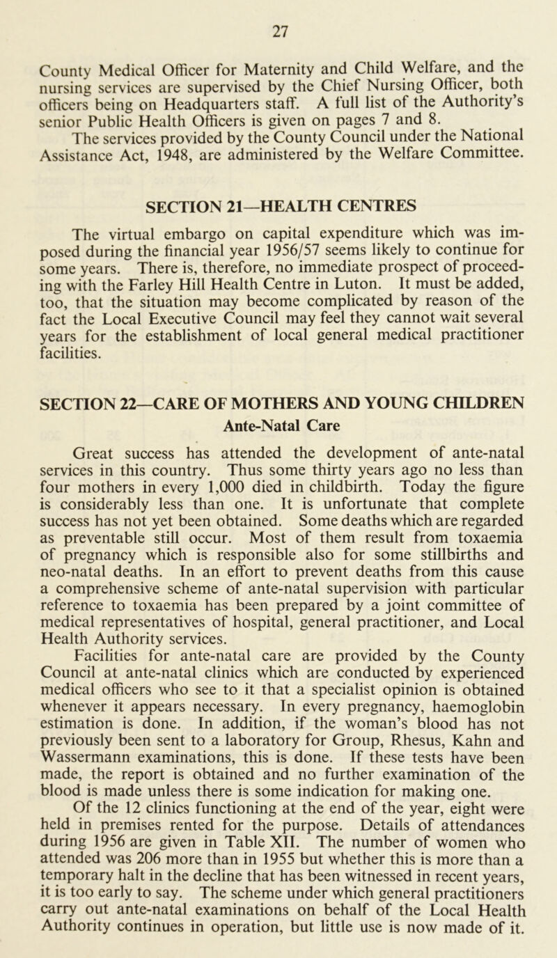 County Medical Officer for Maternity and Child Welfare, and the nursing services are supervised by the Chief Nursing Officer, both officers being on Headquarters staff. A full list of the Authority s senior Public Health Officers is given on pages 7 and 8. The services provided by the County Council under the National Assistance Act, 1948, are administered by the Welfare Committee. SECTION 21—HEALTH CENTRES The virtual embargo on capital expenditure which was im- posed during the financial year 1956/57 seems likely to continue for some years. There is, therefore, no immediate prospect of proceed- ing with the Farley Hill Health Centre in Luton. It must be added, too, that the situation may become complicated by reason of the fact the Local Executive Council may feel they cannot wait several years for the establishment of local general medical practitioner facilities. SECTION 22—CARE OF MOTHERS AND YOUNG CHILDREN Ante-Natal Care Great success has attended the development of ante-natal services in this country. Thus some thirty years ago no less than four mothers in every 1,000 died in childbirth. Today the figure is considerably less than one. It is unfortunate that complete success has not yet been obtained. Some deaths which are regarded as preventable still occur. Most of them result from toxaemia of pregnancy which is responsible also for some stillbirths and neo-natal deaths. In an effort to prevent deaths from this cause a comprehensive scheme of ante-natal supervision with particular reference to toxaemia has been prepared by a joint committee of medical representatives of hospital, general practitioner, and Local Health Authority services. Facilities for ante-natal care are provided by the County Council at ante-natal clinics which are conducted by experienced medical officers who see to it that a specialist opinion is obtained whenever it appears necessary. In every pregnancy, haemoglobin estimation is done. In addition, if the woman’s blood has not previously been sent to a laboratory for Group, Rhesus, Kahn and Wassermann examinations, this is done. If these tests have been made, the report is obtained and no further examination of the blood is made unless there is some indication for making one. Of the 12 clinics functioning at the end of the year, eight were held in premises rented for the purpose. Details of attendances during 1956 are given in Table XII. The number of women who attended was 206 more than in 1955 but whether this is more than a temporary halt in the decline that has been witnessed in recent years, it is too early to say. The scheme under which general practitioners carry out ante-natal examinations on behalf of the Local Health Authority continues in operation, but little use is now made of it.