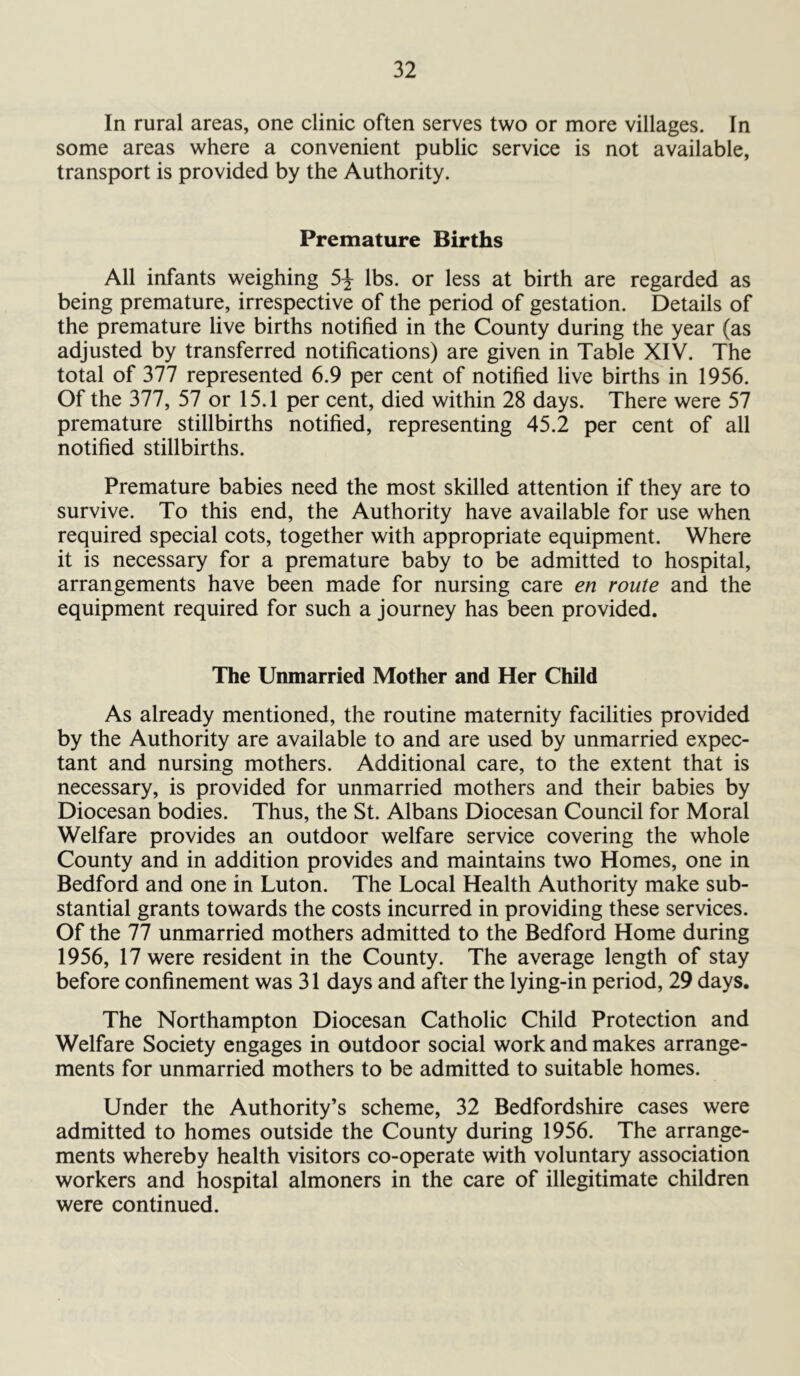 In rural areas, one clinic often serves two or more villages. In some areas where a convenient public service is not available, transport is provided by the Authority. Premature Births All infants weighing 5^ lbs. or less at birth are regarded as being premature, irrespective of the period of gestation. Details of the premature live births notified in the County during the year (as adjusted by transferred notifications) are given in Table XIV. The total of 377 represented 6.9 per cent of notified live births in 1956. Of the 377, 57 or 15.1 per cent, died within 28 days. There were 57 premature stillbirths notified, representing 45.2 per cent of all notified stillbirths. Premature babies need the most skilled attention if they are to survive. To this end, the Authority have available for use when required special cots, together with appropriate equipment. Where it is necessary for a premature baby to be admitted to hospital, arrangements have been made for nursing care en route and the equipment required for such a journey has been provided. The Unmarried Mother and Her Child As already mentioned, the routine maternity facilities provided by the Authority are available to and are used by unmarried expec- tant and nursing mothers. Additional care, to the extent that is necessary, is provided for unmarried mothers and their babies by Diocesan bodies. Thus, the St. Albans Diocesan Council for Moral Welfare provides an outdoor welfare service covering the whole County and in addition provides and maintains two Homes, one in Bedford and one in Luton. The Local Health Authority make sub- stantial grants towards the costs incurred in providing these services. Of the 77 unmarried mothers admitted to the Bedford Home during 1956, 17 were resident in the County. The average length of stay before confinement was 31 days and after the lying-in period, 29 days. The Northampton Diocesan Catholic Child Protection and Welfare Society engages in outdoor social work and makes arrange- ments for unmarried mothers to be admitted to suitable homes. Under the Authority’s scheme, 32 Bedfordshire cases were admitted to homes outside the County during 1956. The arrange- ments whereby health visitors co-operate with voluntary association workers and hospital almoners in the care of illegitimate children were continued.