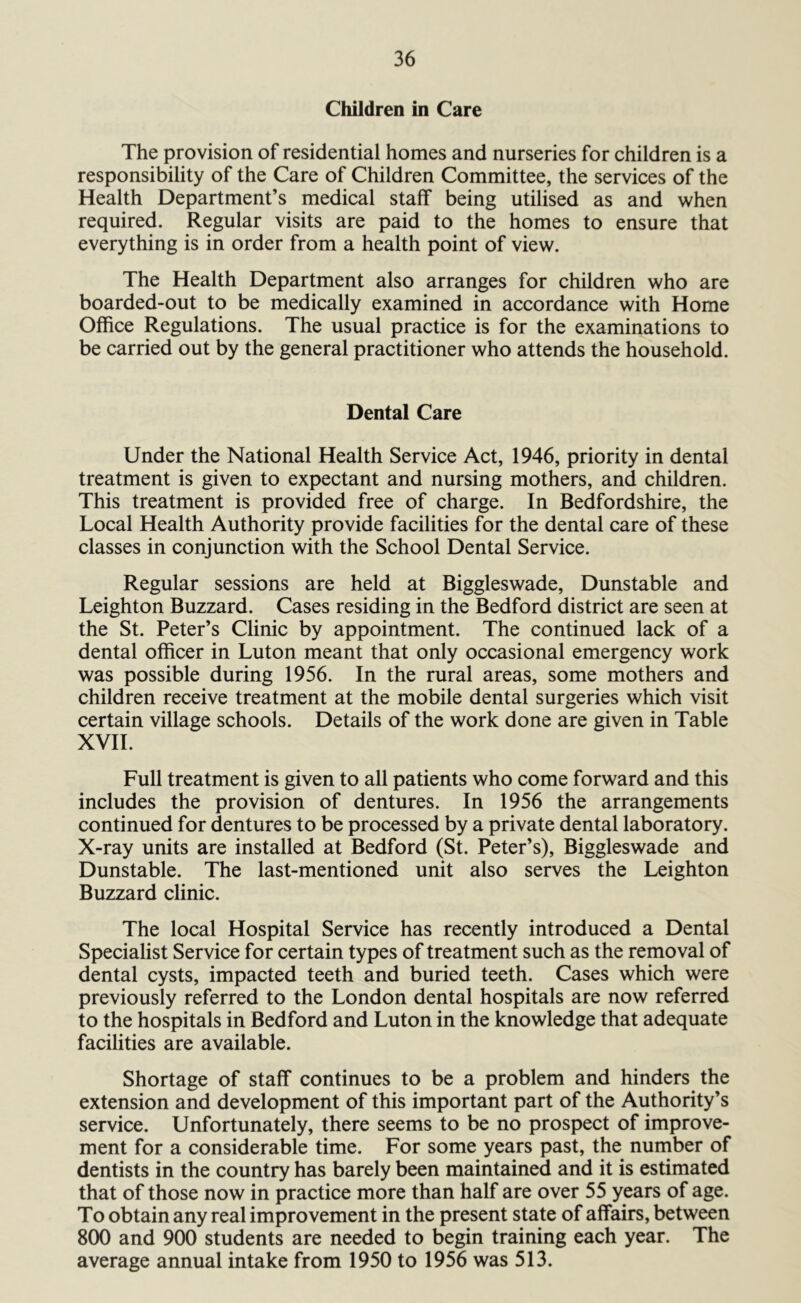 Children in Care The provision of residential homes and nurseries for children is a responsibility of the Care of Children Committee, the services of the Health Department’s medical staff being utilised as and when required. Regular visits are paid to the homes to ensure that everything is in order from a health point of view. The Health Department also arranges for children who are boarded-out to be medically examined in accordance with Home Office Regulations. The usual practice is for the examinations to be carried out by the general practitioner who attends the household. Dental Care Under the National Health Service Act, 1946, priority in dental treatment is given to expectant and nursing mothers, and children. This treatment is provided free of charge. In Bedfordshire, the Local Health Authority provide facilities for the dental care of these classes in conjunction with the School Dental Service. Regular sessions are held at Biggleswade, Dunstable and Leighton Buzzard. Cases residing in the Bedford district are seen at the St. Peter’s Clinic by appointment. The continued lack of a dental officer in Luton meant that only occasional emergency work was possible during 1956. In the rural areas, some mothers and children receive treatment at the mobile dental surgeries which visit certain village schools. Details of the work done are given in Table XVII. Full treatment is given to all patients who come forward and this includes the provision of dentures. In 1956 the arrangements continued for dentures to be processed by a private dental laboratory. X-ray units are installed at Bedford (St. Peter’s), Biggleswade and Dunstable. The last-mentioned unit also serves the Leighton Buzzard clinic. The local Hospital Service has recently introduced a Dental Specialist Service for certain types of treatment such as the removal of dental cysts, impacted teeth and buried teeth. Cases which were previously referred to the London dental hospitals are now referred to the hospitals in Bedford and Luton in the knowledge that adequate facilities are available. Shortage of staff continues to be a problem and hinders the extension and development of this important part of the Authority’s service. Unfortunately, there seems to be no prospect of improve- ment for a considerable time. For some years past, the number of dentists in the country has barely been maintained and it is estimated that of those now in practice more than half are over 55 years of age. To obtain any real improvement in the present state of affairs, between 800 and 900 students are needed to begin training each year. The average annual intake from 1950 to 1956 was 513.