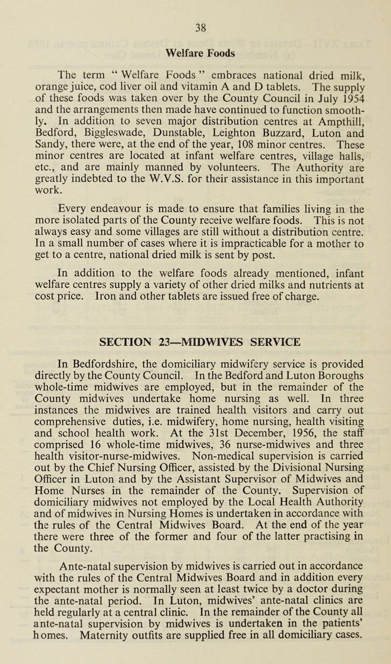 Welfare Foods The term “ Welfare Foods ” embraces national dried milk, orange juice, cod liver oil and vitamin A and D tablets. The supply of these foods was taken over by the County Council in July 1954 and the arrangements then made have continued to function smooth- ly. In addition to seven major distribution centres at Ampthill, Bedford, Biggleswade, Dunstable, Leighton Buzzard, Luton and Sandy, there were, at the end of the year, 108 minor centres. These minor centres are located at infant welfare centres, village halls, etc., and are mainly manned by volunteers. The Authority are greatly indebted to the W.V.S. for their assistance in this important work. Every endeavour is made to ensure that families living in the more isolated parts of the County receive welfare foods. This is not always easy and some villages are still without a distribution centre. In a small number of cases where it is impracticable for a mother to get to a centre, national dried milk is sent by post. In addition to the welfare foods already mentioned, infant welfare centres supply a variety of other dried milks and nutrients at cost price. Iron and other tablets are issued free of charge. SECTION 23—MIDWIVES SERVICE In Bedfordshire, the domiciliary midwifery service is provided directly by the County Council. In the Bedford and Luton Boroughs whole-time midwives are employed, but in the remainder of the County midwives undertake home nursing as well. In three instances the midwives are trained health visitors and carry out comprehensive duties, i.e. midwifery, home nursing, health visiting and school health work. At the 31st December, 1956, the staff comprised 16 whole-time midwives, 36 nurse-midwives and three health visitor-nurse-midwives. Non-medical supervision is carried out by the Chief Nursing Officer, assisted by the Divisional Nursing Officer in Luton and by the Assistant Supervisor of Midwives and Home Nurses in the remainder of the County. Supervision of domiciliary midwives not employed by the Local Health Authority and of midwives in Nursing Homes is undertaken in accordance with the rules of the Central Midwives Board. At the end of the year there were three of the former and four of the latter practising in the County. Ante-natal supervision by midwives is carried out in accordance with the rules of the Central Midwives Board and in addition every expectant mother is normally seen at least twice by a doctor during the ante-natal period. In Luton, midwives’ ante-natal clinics are held regularly at a central clinic. In the remainder of the County all ante-natal supervision by midwives is undertaken in the patients* homes. Maternity outfits are supplied free in all domiciliary cases.
