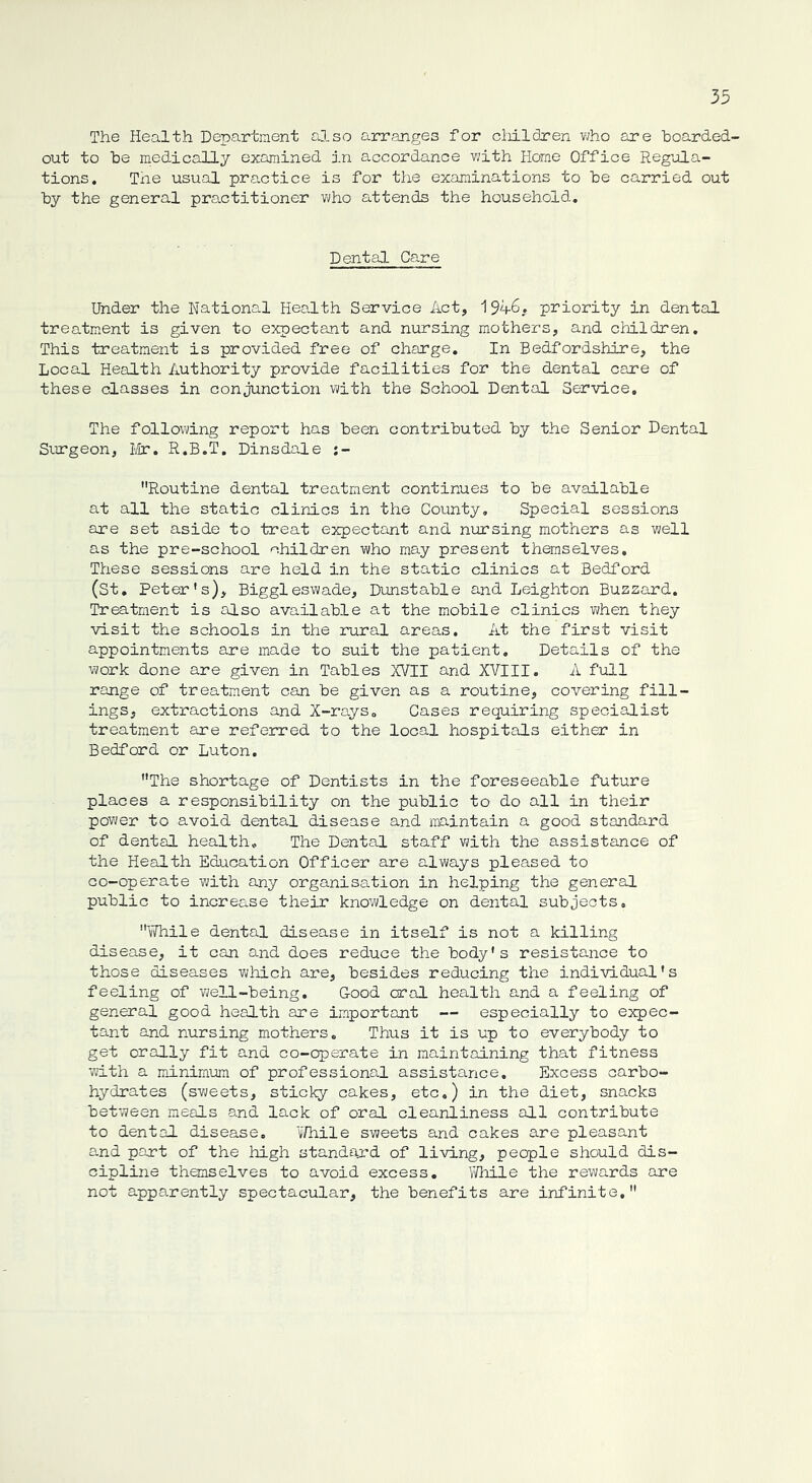 The Health Department also arranges for children who are boarded- out to be medically examined in accordance with Home Office Regula- tions. The usual practice is for the examinations to be carried out by the general practitioner who attends the household. Dental Care Under the National Health Service Act, 194-6. priority in dental treatment is given to expectant and nursing mothers, and children. This treatment is provided free of charge. In Bedfordshire, the Local Health Authority provide facilities for the dental care of these classes in conjunction with the School Dental Service. The following report has been contributed by the Senior Dental Surgeon, Mr. R.B.T. Dinsdale j- Routine dental treatment continues to be available at all the static clinics in the County. Special sessions are set aside to treat expectant and nursing mothers as well as the pre-school children who may present themselves. These sessions are held in the static clinics at Bedford (St. Peter's), Biggleswade, Dunstable and Leighton Buzzard. Treatment is also available at the mobile clinics when they visit the schools in the rural areas. At the first visit appointments are made to suit the patient. Details of the work done are given in Tables XVII and XVIII. A full range of treatment can be given as a routine, covering fill- ings, extractions and X-rays„ Cases requiring specialist treatment are referred to the local hospitals either in Bedford or Luton. The shortage of Dentists in the foreseeable future places a responsibility on the public to do all in their power to avoid dental disease and maintain a good standard of dental health. The Dental staff with the assistance of the Health Education Officer are always pleased to co-operate with any organisation in helping the general public to increase their knowledge on dental subjects. While dental disease in itself is not a killing disease, it can and does reduce the body's resistance to those diseases which are, besides reducing the individual's feeling of well-being. Good oral health and a feeling of general good health are important — especially to expec- tant and nursing mothers. Thus it is up to everybody to get orally fit and co-operate in maintaining that fitness with a minimum of professional assistance. Excess carbo- hydrates (sweets, sticky cakes, etc.) in the diet, snacks between meals and lack of oral cleanliness all contribute to dental disease. While sweets and cakes are pleasant and part of the high standard of living, people should dis- cipline themselves to avoid excess. While the rewards are not apparently spectacular, the benefits are infinite,