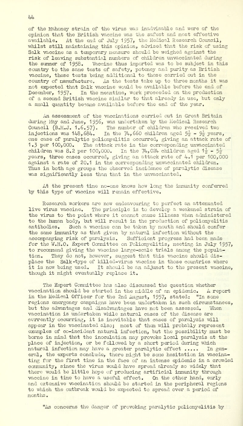 of the Mahoney strain of the virus was inadvisable and were of the opinion that the British vaccine -was the safest and most effective available. At the end of July 1957? the Medical Research Council, whilst still maintaining this opinion, advised that the risk of using Salk vaccine as a temporary measure should be weighed against the risk of leaving substantial numbers of children unvaccinated during the summer of 1958. Vaccine thus imported was to be subject in this country to the same tests of safety, potency and purity as British vaccine, these tests being additional to those carried out in the country of manufacture. As the tests take up to three months it was not expected that Salk vaccine would be available before the end of December, 1957* In the meantime, work proceeded on the production of a second British vaccine similar to that already in use, but only a small quantity became available before the end of the year. An assessment of the vaccinations carried out in Great Britain during May and June, 1 956? was undertaken by the Medical Research Council (B.M.J. 1.6.57). The number of children who received two injections was 148,684. In the 74? 660 children aged 5v - 9^ years, one case of paralytic poliomyelitis occurred, giving an attack rate of 1.3 per 100,000. The attack rate in the corresponding unvaccinated children was 8.2 per 100,000, In the 74?024 children aged 1-y - 5v years, three cases occurred, giving an attack rate of 4.1 per 100,000 against a rate of 20.1 in the corresponding unvaccinated children. Thus in both age groups the observed incidence of paralytic disease was significantly less than that in the unvaccinated. At the present time no-one knows how long the immunity conferred by this type of vaccine will remain effective. Research workers are now endeavouring to perfect an attenuated live virus vaccine. The principle is to develop a weakened strain of the virus to the point where it cannot cause illness when administered to the human body, but will result in the production of poliomyelitis antibodies. Such a vaccine can be taken by mouth and should confer the same immunity as that given by natural infection without the accompanying risk of paralysis. Sufficient progress had been made for the W.H.0, Expert Committee on Poliomyelitis, meeting- in July 1957? to recommend giving the vaccine large-scale trials among the popula- tion. They do not, however, suggest that this vaccine should dis- place the Salk-type of killed-virus vaccine in those countries where it is now being used. It should be an adjunct to the present vaccine, though it might eventually replace it. The Expert Committee has also discussed the question whether vaccination should be started in the middle of an epidemic. A report in the Medical Officer for the 2nd August, 1957? stated; In sane regions emergency campaigns have been undertaken in such circumstances, but the advantages and disadvantages have not been assessed. When vaccination is undertaken while natural cases of the disease are currently occurring, it is inevitable that cases of paralysis will appear in the vaccinated also; most of them will probably represent examples of co-incident natural infection, but the possibility must be borne in mind that the inoculation may provoke local paralysis at the place of injection, or be followed by a short period during which natural infection may have a greater paralytic effect ..... In gen- eral, the experts conclude, there might be some hesitation in vaccina- ting for the first time in the face of an intense epidemic in a crowded community, since the virus v^ould have spread already so widely that there would be little hope of producing artificial immunity through vaccine in time to have a useful effect. On the other hand, early and extensive vaccination should be started in the peripheral regions to which the outbreak would be expected to spread over a period of months. As concerns the danger of provoking paralytic poliomyelitis by