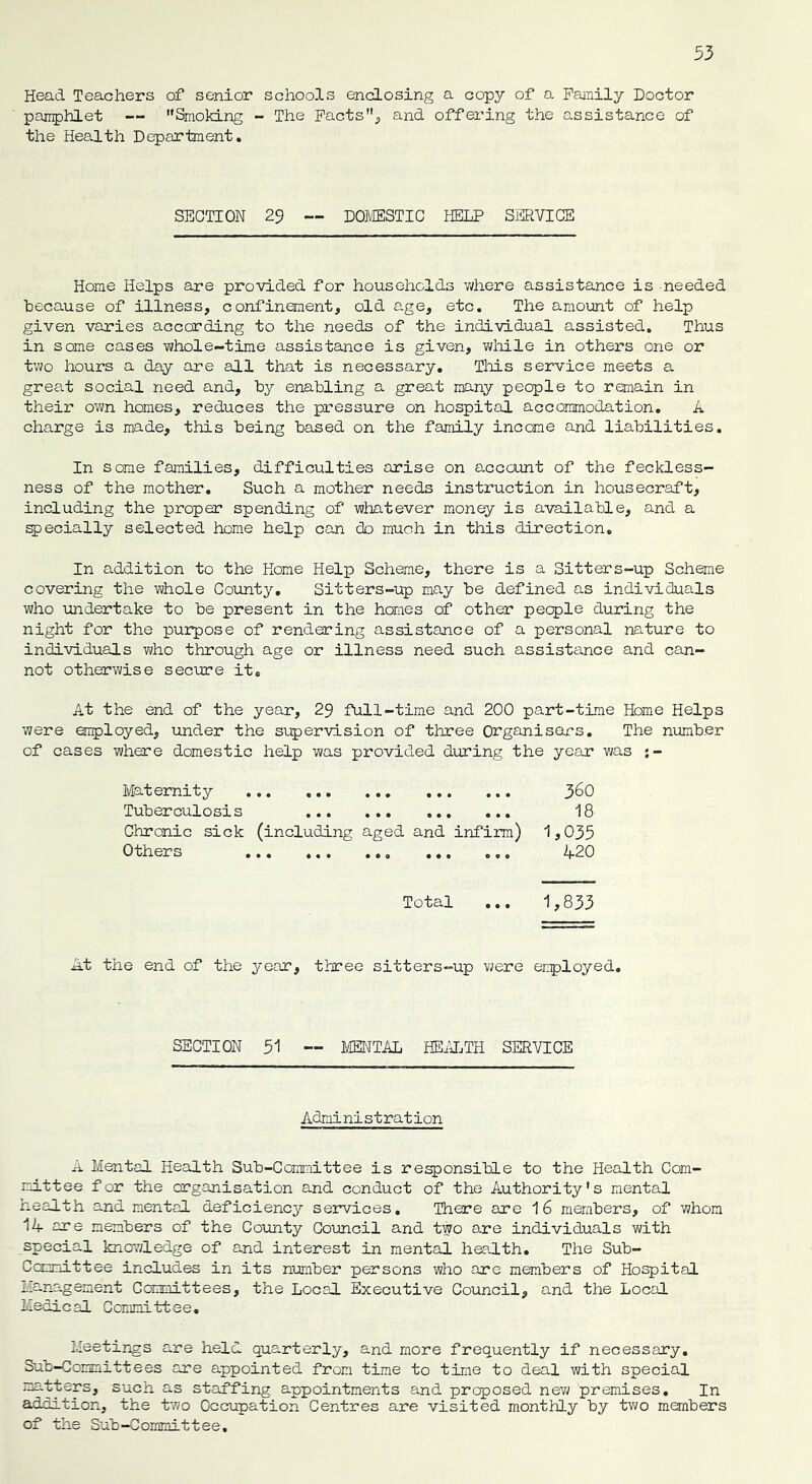 Head Teachers of senior schools enclosing a copy of a Family Doctor pamphlet — '’Smoking - The Facts, and offering the assistance of the Health Department. SECTION 29 — DOMESTIC HELP SERVICE Home Helps are provided for households where assistance is needed because of illness, confinement, old age, etc. The amount of help given varies according to the needs of the individual assisted. Thus in some cases whole-time assistance is given, while in others one or two hours a day are all that is necessary. This service meets a great social need and, by enabling a great many people to remain in their own homes, reduces the pressure on hospital accommodation. A charge is made, this being based on the family income and liabilities. In some families, difficulties arise on account of the feckless- ness of the mother. Such a mother needs instruction in housecraft, including the proper spending of whatever money is available, and a specially selected home help can cb much in this direction. In addition to the Home Help Scheme, there is a Sitters-up Scheme covering the whole County. Sitters-up may be defined as individuals who undertake to be present in the homes of other people during the night for the purpose of rendering assistojice of a personal nature to individuals who through age or illness need such assistance and can- not otherwise secure it. At the end of the year, 29 full-time and 200 part-time Home Helps were employed, under the supervision of three Organisers. The number of cases where domestic help was provided during the year was •- Maternity 36O Tuberculosis 18 Chronic sick (including aged and infirm) 1,035 Others ... ... ... ... ... 420 Total ... 1,833 At the end of the year, three sitters-up were employed. SECTION 51 — MENTAL HEALTH SERVICE Administration A Mental Health Sub-Committee is responsible to the Health Com- mittee for the organisation and conduct of the Authority's mental health and mental deficiency services. There are 1 6 members, of whom 14 are members of the County Council and two are individuals with special knowledge of and interest in mental health. The Sub- committee includes in its number persons who are members of Hospital management Committees, the Local Executive Council, and the Local Medical Committee. Meetings are held quarterly, and more frequently if necessary, Sub-Committees are appointed from time to time to deal with special matters, such as staffing appointments and proposed nev; premises. In addition, the two Occupation Centres are visited monthly by two members of the Sub-Committee.