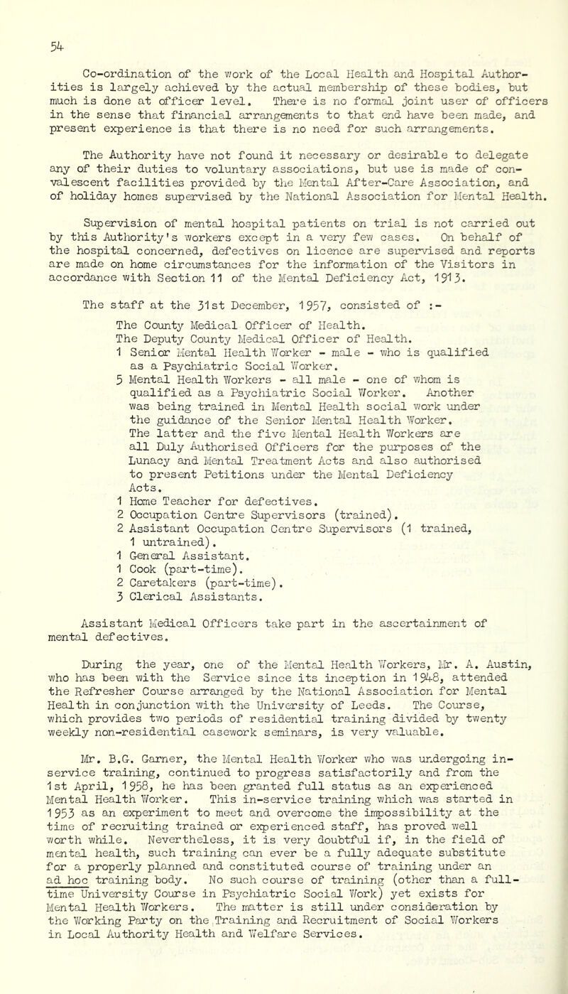 5^ Co-ordination of the work of the Local Health and Hospital Author- ities is largely achieved by the actual membership of these bodies, but much is done at officer level. There is no formal joint user of officers in the sense that financial arrangements to that end have been made, and present experience is that there is no need for such arrangements. The Authority have not found it necessary or desirable to delegate any of their duties to voluntary associations, but use is made of con- valescent facilities provided by the Mental After-Care Association, and of holiday homes supervised by the National Association for Mental Health. Supervision of mental hospital patients on trial is not carried out by this Authority's workers except in a very few cases. On behalf of the hospital concerned, defectives on licence are supervised and reports are made on home circumstances for the information of the Visitors in accordance with Section 11 of the Mental Deficiency Act, 1913. The staff at the 31st December, 1957? consisted of :- The County Medical Officer of Health. The Deputy County Medical Officer of Health. 1 Senior Mental Health Worker - male - who is qualified as a Psychiatric Social Worker. 5 Mental Health Workers - all male - one of whom is qualified as a Psychiatric Social V/orker. Another was being trained in Mental Health social work under the guidance of the Senior Mental Health Worker. The latter and the five Mental Health Workers are all Duly Authorised Officers for the purposes of the Lunacy and Mental Treatment Acts and also authorised to present Petitions under the Mental Deficiency Acts. 1 Home Teacher for defectives. 2 Occupation Centre Supervisors (trained). 2 Assistant Occupation Centre Supervisors (1 trained, 1 untrained). 1 General Assistant. 1 Cook (part-time). 2 Caretakers (part-time). 3 Clerical Assistants. Assistant Medical Officers take part in the ascertainment of mental defectives. During the year, one of the Mental Health Workers, Mr. A. Austin, who has been with the Service since its inception in 194-8, attended the Refresher Course arranged by the National Association for Mental Health in conjunction with the University of Leeds. The Course, which provides two periods of residential training divided by twenty weekly non-residential casework seminars, is very valuable. Mr. B.G. Garner, the Mental Health Worker who was undergoing in- service training, continued to progress satisfactorily and from the 1st April, 1958? he has been granted full status as an experienced Mental Health Worker. This in-service training which was started in 1 953 as an experiment to meet and overcome the impossibility at the time of recruiting trained or experienced staff, has proved well worth while. Nevertheless, it is very doubtful if, in the field of mental health, such training can ever be a fully adequate substitute for a properly planned and constituted course of training under an ad hoc training body. No such course of training (other than a full- time University Course in Psychiatric Social Work) yet exists for Mental Health Workers. The matter is still under consideration by the Working Party on the .Training and Recruitment of Social Workers in Local Authority Health and Welfare Services.