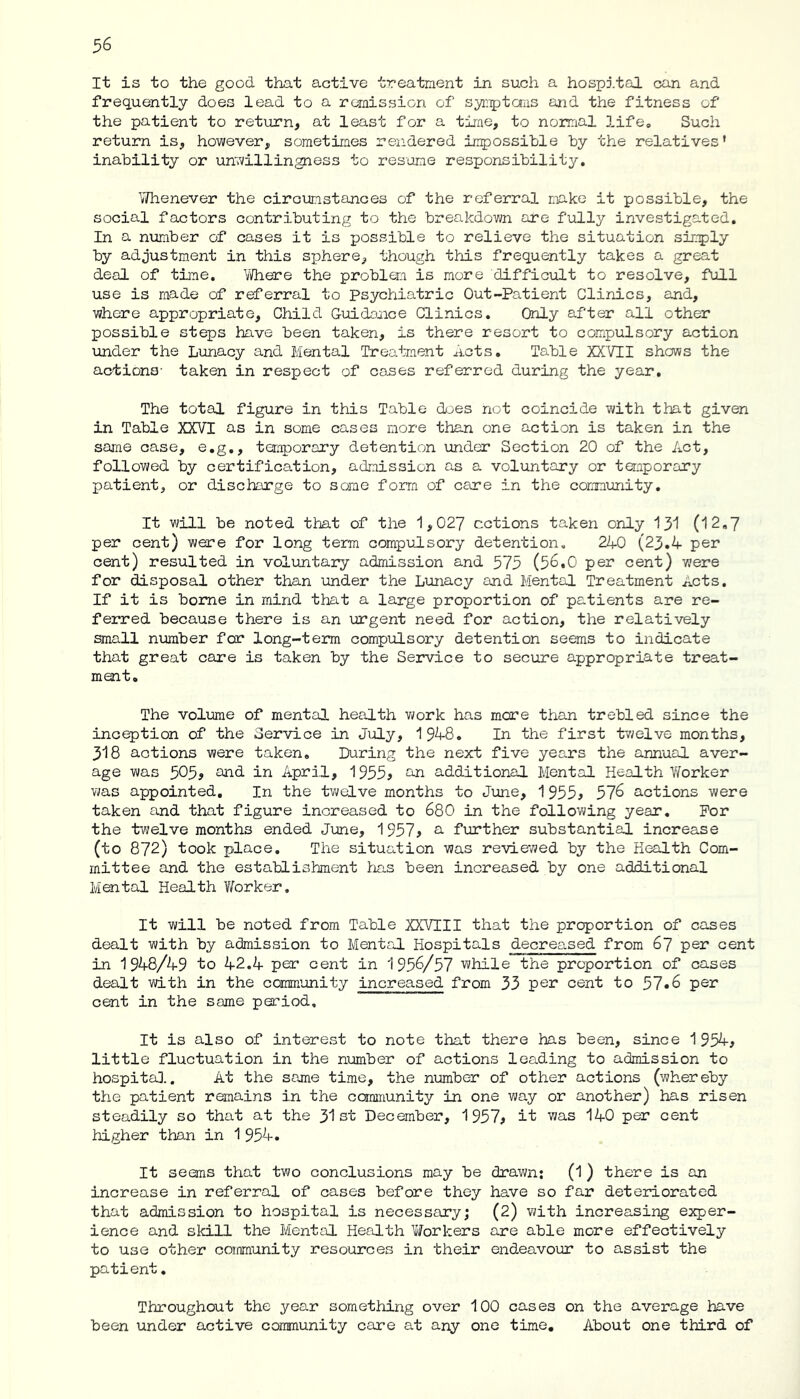 It is to the good that active treatment in such a hospital can and frequently does lead to a remission of symptoms and the fitness of the patient to return, at least for a time, to normal life. Such return is, however, sometimes rendered impossible by the relatives' inability or unwillingness to resume responsibility. Whenever the circumstances of the referral make it possible, the social factors contributing to the breakdown are fully investigated. In a number of cases it is possible to relieve the situation simply by adjustment in this sphere, though this frequently takes a great deal of time. Where the problem is more difficult to resolve, full use is made of referral to psychiatric Out-Patient Clinics, and, where appropriate. Child Guidance Clinics. Only after all other possible steps have been taken, is there resort to compulsory action under the Lunacy and Mental Treatment Acts. Table XXVII shows the actions- taken in respect of coses referred during the year. The total figure in this Table does not coincide with that given in Table XXVI as in some cases more than one action is taken in the same case, e.g., temporary detention under Section 20 of the Act, followed by certification, admission as a voluntary or temporary patient, or discharge to some form of care in the community. It will be noted that of the 1,027 actions taken only 131 (12,7 per cent) were for long term compulsory detention. 240 (23.4 per cent) resulted in voluntary admission and 575 (56.0 per cent) were for disposal other than under the Lunacy and Mental Treatment Acts. If it is borne in mind that a large proportion of patients are re- ferred because there is an urgent need for action, the relatively small number for long-term compulsory detention seems to indicate that great care is taken by the Service to secure appropriate treat- ment. The volume of mental health work has more than trebled since the inception of the Service in July, 1948. In the first twelve months, 318 actions were taken. During the next five years the annual aver- age was 505, and in April, 1955> an additional Mental Health Worker was appointed. In the twelve months to June, 1955* 576 actions were taken and that figure increased to 680 in the following year. For the twelve months ended June, 1957> a further substantial increase (to 872) took place. The situation was reviewed by the Health Com- mittee and the establishment has been increased by one additional Mental Health Worker, It will be noted from Table XXVEII that the proportion of cases dealt with by admission to Mental Hospitals decreased from 67 per cent in 1948/49 to 42.4 per cent in 1956/57 while the proportion of cases dealt with in the community increased from 33 per cent to 57*6 per cent in the same period. It is also of interest to note that there has been, since 1954, little fluctuation in the number of actions leading to admission to hospital.. At the same time, the number of other actions (whereby the patient remains in the community in one way or another) has risen steadily so that at the 31st December, 1957, it was 140 per cent higher than in 1 954. It seems that two conclusions may be drawn: (1) there is an increase in referral of cases before they have so far deteriorated that admission to hospital is necessary; (2) with increasing exper- ience and skill the Mental Health Workers are able more effectively to use other community resources in their endeavour to assist the patient. Throughout the year something over 100 cases on the average have been under active community care at any one time. About one third of